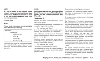NOTE:                                           NOTE:                                                   Enter a phone number by voice command:
If a call is ended or the cellular phone        Each phone has its own separate phone                   For example, say: “five five five one two one two.”
network connection is lost while the Mute       book. You cannot access Phone A’s phone                 See “How to say numbers” in this section for
feature is on, the Mute feature will be reset   book if you are currently connected with                more information.
to “off” for the next call so the other party   Phone B.
                                                                                                        To transfer a phone number stored in the cellular
can hear your voice.                            “New entry” ᭺
                                                            A
                                                                                                        phone’s memory:
“Phone book”                                    Use the New Entry command to store a new                Say “Transfer entry.” The system acknowledges
                                                name in the system.                                     the command and asks you to initiate the transfer
NOTE:                                                                                                   from the phone handset. The new contact phone
                                                When prompted by the system, say the name you
Phone book commands are not available           would like to give the new entry.                       number will be transferred from the cellular
when the vehicle is moving.                          For example, say: “Mary.”                          phone via the Bluetoothா communication link.

  Main Menu                                     If the name is too long or too short, the system        The transfer procedure varies according to each
                                                tells you, then prompts you for a name again.           cellular phone. See the cellular phone Owner’s
         “Phone Book”
                                                Also, if the name sounds too much like a name           Manual for details. You can also visit
              “New Entry” ᭺
                          A                                                                             www.nissanusa.com/bluetooth for instructions
                                                already stored, the system tells you, then prompts
              “Edit” ᭺
                     B                          you for a name again.                                   on transferring phone numbers from NISSAN
              “Delete” ᭺
                       C
                                                Once the system accepts the name and you
                                                                                                        recommended cellular phones.
              “List Names” ᭺
                           D                    confirm it is correct, the system asks for a location   The system repeats the number and prompts you
                                                (Home, Office, Mobile or Other).                        for the next command. When you have finished
The Phone Book stores up to 40 names for each                                                           entering numbers or transferring an entry, choose
phone paired with the system. Each name can          For example, say: “Home.”
                                                                                                        “Store.”
have up to 4 locations/phone numbers associ-    The system acknowledges the location.
ated with it.                                                                                           The system confirms the name, location and
                                                The system will ask you to say a phone number or
                                                                                                        number. The system then asks if you would like to
                                                to transfer a phone number stored in the cellular
                                                phone’s memory.                                         store another location for the same name. If you
                                                                                                        do not wish to store another location, the system
                                                                                                        ends the VR session.

                                                               Display screen, heater, air conditioner, audio and phone systems 4-75
 