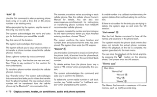 “Edit” ᭺
       B                                              The transfer procedure varies according to each      If a redial number or a call back number exists, the
                                                      cellular phone. See the cellular phone Owner’s       system deletes them without asking for confirma-
Use the Edit command to alter an existing phone
                                                      Manual for details. You can also visit               tion.
book entry or to add a 2nd, 3rd or 4th phone
                                                      www.nissanusa.com/bluetooth for instructions
number to an existing entry.                                                                               If there is no number for the entry you are trying to
                                                      on transferring phone numbers from NISSAN
                                                                                                           delete, the system says so and ends the VR
When prompted by the system, say the name of          recommended cellular phones.
                                                                                                           session.
the entry you wish to edit.
                                                      The system repeats the number and prompts you
                                                                                                           “List names” ᭺
                                                                                                                        D
The system acknowledges the name and asks             for the next command. When you have finished
you for the location you would like to edit.          entering numbers, choose “Store.”                    Use the List Names command to hear all the
                                                                                                           names and locations in the phone book.
Say the name of the location.                         The system confirms the name, location and
                                                      number, then announces that the entry has been       The system recites the phone book entries but
The system acknowledges the location.
                                                      stored. The system then ends the VR session.         does not include the actual phone numbers.
The system will ask you to say a phone number or                                                           When the playback of the list is complete, the
                                                      “Delete” ᭺
                                                               C
to transfer a phone number stored in the cellular                                                          system goes back to the main menu.
phone’s memory.                                       Use the Delete command to erase one entry from
                                                                                                           You can stop the playback of the list at any time
                                                      the phone book, all entries from the phone book,
Enter a phone number by voice command:                                                                     by pressing the        button on the steering
                                                      the current redial number or the current call back
For example, say: “five five five one two one two.”   number.                                              wheel. The system ends the VR session.
See “How to say numbers” in this section for                                                               “Memo pad”
                                                      To delete entries from the phone book, say a
more information.
                                                      name or “All entries” when prompted by the sys-
                                                                                                             Main Menu
To transfer a phone number stored in the cellular     tem.
phone’s memory:                                                                                                       “Memo Pad”
                                                      The system acknowledges the command and
                                                                                                                            “Record” ᭺
                                                                                                                                     A
Say “Transfer entry.” The system acknowledges         asks you to confirm the deletion.
the command and asks you to initiate the transfer                                                                           “Play” ᭺
                                                                                                                                   B
                                                      To delete the current redial number or call back
from the phone handset. The new contact phone
                                                      number, say “redial number” or “call back num-                        “Delete” ᭺
                                                                                                                                     C
number will be transferred from the cellular
                                                      ber” when prompted by the system.                    The Memo Pad records a maximum of 6 voice
phone via the Bluetoothா communication link.
                                                                                                           memos, each up to 20 seconds long.
4-76 Display screen, heater, air conditioner, audio and phone systems
 