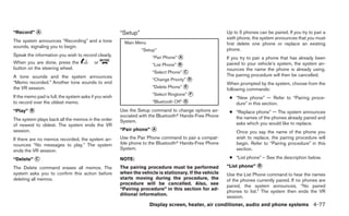 “Record” ᭺
         A                                             “Setup”                                          Up to 5 phones can be paired. If you try to pair a
                                                                                                        sixth phone, the system announces that you must
The system announces “Recording” and a tone              Main Menu                                      first delete one phone or replace an existing
sounds, signaling you to begin.
                                                                 “Setup”                                phone.
Speak the information you wish to record clearly.                     “Pair Phone” ᭺
                                                                                   A                    If you try to pair a phone that has already been
When you are done, press the              or                          “List Phone” ᭺
                                                                                   B                    paired to your vehicle’s system, the system an-
button on the steering wheel.                                                                           nounces the name the phone is already using.
                                                                      “Select Phone” ᭺
                                                                                     C
A tone sounds and the system announces                                                                  The pairing procedure will then be cancelled.
                                                                      “Change Priority” ᭺
                                                                                        D
“Memo recorded.” Another tone sounds to end                                                             When prompted by the system, choose from the
the VR session.                                                       “Delete Phone” ᭺
                                                                                     E
                                                                                                        following commands:
                                                                      “Select Ringtone” ᭺
                                                                                        F
If the memo pad is full, the system asks if you wish                                                     ● “New phone” — Refer to “Pairing proce-
to record over the oldest memo.                                       “Bluetooth Off” ᭺
                                                                                      G
                                                                                                           dure” in this section.
“Play” ᭺
       B                                               Use the Setup command to change options as-       ● “Replace phone” — The system announces
                                                       sociated with the Bluetoothா Hands-Free Phone       the names of the phones already paired and
The system plays back all the memos in the order       System.
of newest to oldest. The system ends the VR                                                                asks which you would like to replace.
session.                                               “Pair phone” ᭺
                                                                    A
                                                                                                            Once you say the name of the phone you
If there are no memos recorded, the system an-         Use the Pair Phone command to pair a compat-         wish to replace, the pairing procedure will
nounces “No messages to play.” The system              ible phone to the Bluetoothா Hands-Free Phone        begin. Refer to “Pairing procedure” in this
ends the VR session.                                   System.                                              section.

“Delete” ᭺
         C                                             NOTE:                                             ● “List phone” – See the description below.

The Delete command erases all memos. The               The pairing procedure must be performed          “List phone” ᭺
                                                                                                                     B

system asks you to confirm this action before          when the vehicle is stationary. If the vehicle   Use the List Phone command to hear the names
deleting all memos.                                    starts moving during the procedure, the          of the phones currently paired. If no phones are
                                                       procedure will be cancelled. Also, see
                                                                                                        paired, the system announces, “No paired
                                                       “Pairing procedure” in this section for ad-
                                                                                                        phones to list.” The system then ends the VR
                                                       ditional information.
                                                                                                        session.
                                                                     Display screen, heater, air conditioner, audio and phone systems 4-77
 