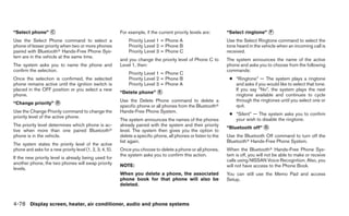 “Select phone” ᭺
               C                                           For example, if the current priority levels are:       “Select ringtone” ᭺
                                                                                                                                    F

Use the Select Phone command to select a                       Priority Level 1 = Phone A                         Use the Select Ringtone command to select the
phone of lesser priority when two or more phones               Priority Level 2 = Phone B                         tone heard in the vehicle when an incoming call is
paired with Bluetoothா Hands-Free Phone Sys-                   Priority Level 3 = Phone C                         received.
tem are in the vehicle at the same time.
                                                           and you change the priority level of Phone C to        The system announces the name of the active
The system asks you to name the phone and                  Level 1, then:                                         phone and asks you to choose from the following
confirm the selection.                                                                                            commands:
                                                               Priority Level 1 = Phone C
Once the selection is confirmed, the selected                  Priority Level 2 = Phone B                          ● “Ringtone” — The system plays a ringtone
phone remains active until the ignition switch is              Priority Level 3 = Phone A                            and asks if you would like to select that tone.
placed in the OFF position or you select a new                                                                       If you say “No”, the system plays the next
                                                           “Delete phone” ᭺
                                                                          E
phone.                                                                                                               ringtone available and continues to cycle
                                                           Use the Delete Phone command to delete a                  through the ringtones until you select one or
“Change priority” ᭺
                  D
                                                           specific phone or all phones from the Bluetoothா          quit.
Use the Change Priority command to change the              Hands-Free Phone System.
                                                                                                                   ● “Silent” — The system asks you to confirm
priority level of the active phone.
                                                           The system announces the names of the phones              your wish to disable the ringtone.
The priority level determines which phone is ac-           already paired with the system and their priority
                                                                                                                  “Bluetooth off” ᭺
                                                                                                                                  G
tive when more than one paired Bluetoothா                  level. The system then gives you the option to
phone is in the vehicle.                                   delete a specific phone, all phones or listen to the   Use the Bluetooth Off command to turn off the
                                                           list again.                                            Bluetoothா Hands-Free Phone System.
The system states the priority level of the active
phone and asks for a new priority level (1, 2, 3, 4, 5).   Once you choose to delete a phone or all phones,       When the Bluetoothா Hands-Free Phone Sys-
                                                           the system asks you to confirm this action.            tem is off, you will not be able to make or receive
If the new priority level is already being used for
                                                                                                                  calls using NISSAN Voice Recognition. Also, you
another phone, the two phones will swap priority           NOTE:                                                  will not have access to the Phone Book.
levels.
                                                           When you delete a phone, the associated                You can still use the Memo Pad and access
                                                           phone book for that phone will also be                 Setup.
                                                           deleted.



4-78 Display screen, heater, air conditioner, audio and phone systems
 