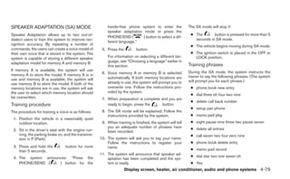 SPEAKER ADAPTATION (SA) MODE                            hands-free phone system to enter the              The SA mode will stop if:
                                                        speaker adaptation mode or press the
Speaker Adaptation allows up to two out-of-                                                                ● The       button is pressed for more than 5
                                                        PHONE/END (        ) button to select a dif-
dialect users to train the system to improve rec-                                                            seconds in SA mode.
                                                        ferent language.”
ognition accuracy. By repeating a number of                                                                ● The vehicle begins moving during SA mode.
commands, the users can create a voice model of      5. Press the         button.
their own voice that is stored in the system. The                                                          ● The ignition switch is placed in the OFF or
system is capable of storing a different speaker        For information on selecting a different lan-        LOCK position.
adaptation model for memory A and memory B.             guage, see “Choosing a language” earlier in
                                                        this section.                                     Training phrases
If memory A is available, the system will use                                                             During the SA mode, the system instructs the
memory A to store the model. If memory A is in       6. Voice memory A or memory B is selected
                                                        automatically. If both memory locations are       trainer to say the following phrases. (The system
use and memory B is available, the system will                                                            will prompt you for each phrase.)
use memory B to store the model. If both of the         already in use, the system will prompt you to
memory locations are in use, the system will ask        overwrite one. Follow the instructions pro-        ● phone book new entry
the user to select which memory location should         vided by the system.
                                                                                                           ● dial three oh four two nine
be overwritten.                                      7. When preparation is complete and you are
                                                                                                           ● delete call back number
Training procedure                                      ready to begin, press the     button.
                                                                                                           ● setup pair phone
The procedure for training a voice is as follows.    8. The SA mode will be explained. Follow the
                                                        instructions provided by the system.               ● memo pad play
 1. Position the vehicle in a reasonably quiet
    outdoor location.                                9. When training is finished, the system will tell    ● eight pause nine three two pause seven
                                                        you an adequate number of phrases have             ● delete all entries
 2. Sit in the driver’s seat with the engine run-       been recorded.
    ning, the parking brake on, and the transmis-                                                          ● call seven two four zero nine
    sion in P (Park).                               10. The system will ask you to say your name.
                                                        Follow the instructions to register your           ● phone book delete entry
 3. Press and hold the           button for more        name.
    than 5 seconds.                                                                                        ● memo pad record
                                                    11. The system will announce that speaker ad-
 4. The system announces: “Press the                                                                       ● dial star two one seven oh
                                                        aptation has been completed and the sys-
    PHONE/SEND (     ) button for the                   tem is ready.                                      ● Yes
                                                                    Display screen, heater, air conditioner, audio and phone systems 4-79
 