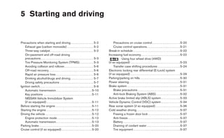 5 Starting and driving


Precautions when starting and driving. . . . . . . . . . . . . . . . 5-2                            Precautions on cruise control . . . . . . . . . . . . . . . . . . . 5-20
   Exhaust gas (carbon monoxide) . . . . . . . . . . . . . . . . . . 5-2                            Cruise control operations. . . . . . . . . . . . . . . . . . . . . . . 5-21
   Three-way catalyst. . . . . . . . . . . . . . . . . . . . . . . . . . . . . . 5-2           Break-in schedule . . . . . . . . . . . . . . . . . . . . . . . . . . . . . . . . 5-22
   On-pavement and off-road driving                                                            Increasing fuel economy. . . . . . . . . . . . . . . . . . . . . . . . . . . 5-22
   precautions . . . . . . . . . . . . . . . . . . . . . . . . . . . . . . . . . . . . 5-3                 Using four wheel drive (4WD)
   Tire Pressure Monitoring System (TPMS). . . . . . . . . . 5-3                               (if so equipped) . . . . . . . . . . . . . . . . . . . . . . . . . . . . . . . . . . 5-23
   Avoiding collision and rollover . . . . . . . . . . . . . . . . . . . . 5-6                      Transfer case shifting procedures . . . . . . . . . . . . . . . 5-24
   Off-road recovery. . . . . . . . . . . . . . . . . . . . . . . . . . . . . . . 5-6          Electronic locking rear differential (E-Lock) system
   Rapid air pressure loss . . . . . . . . . . . . . . . . . . . . . . . . . . 5-6             (if so equipped) . . . . . . . . . . . . . . . . . . . . . . . . . . . . . . . . . . 5-29
   Drinking alcohol/drugs and driving. . . . . . . . . . . . . . . . 5-7                       Parking/parking on hills. . . . . . . . . . . . . . . . . . . . . . . . . . . . 5-30
   Driving safety precautions . . . . . . . . . . . . . . . . . . . . . . . 5-7                Power steering . . . . . . . . . . . . . . . . . . . . . . . . . . . . . . . . . . . 5-31
Ignition switch. . . . . . . . . . . . . . . . . . . . . . . . . . . . . . . . . . . . . 5-9   Brake system . . . . . . . . . . . . . . . . . . . . . . . . . . . . . . . . . . . . 5-31
   Automatic transmission. . . . . . . . . . . . . . . . . . . . . . . . . 5-10                     Brake precautions . . . . . . . . . . . . . . . . . . . . . . . . . . . . . 5-31
   Key positions . . . . . . . . . . . . . . . . . . . . . . . . . . . . . . . . . 5-11             Anti-lock Braking System (ABS). . . . . . . . . . . . . . . . . 5-32
   NISSAN Vehicle Immobilizer System                                                           Active brake limited slip (ABLS) system . . . . . . . . . . . . . 5-33
   (if so equipped) . . . . . . . . . . . . . . . . . . . . . . . . . . . . . . . 5-11         Vehicle Dynamic Control (VDC) system . . . . . . . . . . . . . 5-34
Before starting the engine . . . . . . . . . . . . . . . . . . . . . . . . . 5-11              Rear sonar system (if so equipped) . . . . . . . . . . . . . . . . . 5-36
Starting the engine . . . . . . . . . . . . . . . . . . . . . . . . . . . . . . . 5-12         Cold weather driving . . . . . . . . . . . . . . . . . . . . . . . . . . . . . . 5-37
Driving the vehicle . . . . . . . . . . . . . . . . . . . . . . . . . . . . . . . . 5-12            Freeing a frozen door lock . . . . . . . . . . . . . . . . . . . . . . 5-37
   Engine protection mode . . . . . . . . . . . . . . . . . . . . . . . . 5-12                      Anti-freeze . . . . . . . . . . . . . . . . . . . . . . . . . . . . . . . . . . . . 5-37
   Automatic transmission. . . . . . . . . . . . . . . . . . . . . . . . . 5-13                     Battery . . . . . . . . . . . . . . . . . . . . . . . . . . . . . . . . . . . . . . . 5-37
Parking brake . . . . . . . . . . . . . . . . . . . . . . . . . . . . . . . . . . . . 5-20          Draining of coolant water . . . . . . . . . . . . . . . . . . . . . . . 5-37
Cruise control (if so equipped) . . . . . . . . . . . . . . . . . . . . . 5-20                      Tire equipment . . . . . . . . . . . . . . . . . . . . . . . . . . . . . . . . 5-37
 