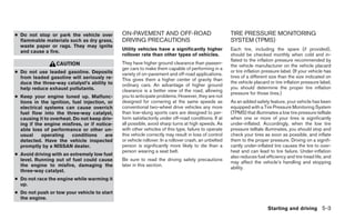● Do not stop or park the vehicle over        ON-PAVEMENT AND OFF-ROAD                                TIRE PRESSURE MONITORING
  flammable materials such as dry grass,      DRIVING PRECAUTIONS                                     SYSTEM (TPMS)
  waste paper or rags. They may ignite
  and cause a fire.                           Utility vehicles have a significantly higher            Each tire, including the spare (if provided),
                                              rollover rate than other types of vehicles.             should be checked monthly when cold and in-
                                                                                                      flated to the inflation pressure recommended by
                  CAUTION                     They have higher ground clearance than passen-
                                                                                                      the vehicle manufacturer on the vehicle placard
                                              ger cars to make them capable of performing in a
● Do not use leaded gasoline. Deposits        variety of on-pavement and off-road applications.
                                                                                                      or tire inflation pressure label. (If your vehicle has
  from leaded gasoline will seriously re-                                                             tires of a different size than the size indicated on
                                              This gives them a higher center of gravity than
  duce the three-way catalyst’s ability to                                                            the vehicle placard or tire inflation pressure label,
                                              ordinary cars. An advantage of higher ground
  help reduce exhaust pollutants.                                                                     you should determine the proper tire inflation
                                              clearance is a better view of the road, allowing
                                                                                                      pressure for those tires.)
● Keep your engine tuned up. Malfunc-         you to anticipate problems. However, they are not
  tions in the ignition, fuel injection, or   designed for cornering at the same speeds as            As an added safety feature, your vehicle has been
  electrical systems can cause overrich       conventional two-wheel drive vehicles any more          equipped with a Tire Pressure Monitoring System
  fuel flow into the three-way catalyst,      than low-slung sports cars are designed to per-         (TPMS) that illuminates a low tire pressure telltale
  causing it to overheat. Do not keep driv-   form satisfactorily under off-road conditions. If at    when one or more of your tires is significantly
  ing if the engine misfires, or if notice-   all possible, avoid sharp turns at high speeds. As      under-inflated. Accordingly, when the low tire
  able loss of performance or other un-       with other vehicles of this type, failure to operate    pressure telltale illuminates, you should stop and
  usual     operating    conditions     are   this vehicle correctly may result in loss of control    check your tires as soon as possible, and inflate
  detected. Have the vehicle inspected        or vehicle rollover. In a rollover crash, an unbelted   them to the proper pressure. Driving on a signifi-
  promptly by a NISSAN dealer.                person is significantly more likely to die than a       cantly under-inflated tire causes the tire to over-
                                              person wearing a seat belt.                             heat and can lead to tire failure. Under-inflation
● Avoid driving with an extremely low fuel                                                            also reduces fuel efficiency and tire tread life, and
  level. Running out of fuel could cause      Be sure to read the driving safety precautions
                                                                                                      may affect the vehicle’s handling and stopping
  the engine to misfire, damaging the         later in this section.
                                                                                                      ability.
  three-way catalyst.
● Do not race the engine while warming it
  up.
● Do not push or tow your vehicle to start
  the engine.

                                                                                                                          Starting and driving 5-3
 
