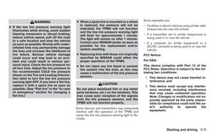 ● When a spare tire is mounted or a wheel            Some examples are:
                  WARNING
                                                  is replaced, tire pressure will not be             – Facilities or electric devices using similar radio
● If the low tire pressure warning light
                                                  indicated, the TPMS will not function                frequencies are near the vehicle.
  illuminates while driving, avoid sudden
                                                  and the low tire pressure warning light
  steering maneuvers or abrupt braking,                                                              – If a transmitter set to similar frequencies is
                                                  will flash for approximately 1 minute.
  reduce vehicle speed, pull off the road                                                              being used in or near the vehicle.
                                                  The light will remain on after 1 minute.
  to a safe location and stop the vehicle
                                                  Contact your NISSAN dealer as soon as              – If a computer (or similar equipment) or a
  as soon as possible. Driving with under-
                                                  possible for tire replacement and/or                 DC/AC converter is being used in or near the
  inflated tires may permanently damage
                                                  system resetting.                                    vehicle.
  the tires and increase the likelihood of
  tire failure. Serious vehicle damage          ● Replacing tires with those not originally          FCC Notice:
  could occur and may lead to an acci-            specified by NISSAN could affect the
  dent and could result in serious per-           proper operation of the TPMS.                      For USA:
  sonal injury. Check the tire pressure for     ● Do not inject any tire liquid or aerosol           This device complies with Part 15 of the
  all four tires. Adjust the tire pressure to     tire sealant into the tires, as this may           FCC Rules. Operation is subject to the fol-
  the recommended COLD tire pressure              cause a malfunction of the tire pressure           lowing two conditions:
  shown on the Tire and Loading Informa-          sensors.
  tion label to turn the low tire pressure                                                            1. This device may not cause harmful in-
  warning light OFF. If you have a flat tire,                                                            terference, and
  replace it with a spare tire as soon as                            CAUTION
                                                                                                      2. This device must accept any interfer-
  possible. (See “Flat tire” in the “In case    Do not place metalized film or any metal                 ence received, including interference
  of emergency” section for changing a          parts (antenna, etc.) on the windows. This               that may cause undesired operation.
  flat tire.)                                   may cause poor reception of the signals                  Note: Changes or modification not ex-
                                                from the tire pressure sensors, and the                  pressly approved by the party respon-
                                                TPMS will not function properly.                         sible for compliance could void the us-
                                                Some devices and transmitters may temporarily            er’s    authority  to   operate     the
                                                interfere with the operation of the TPMS and             equipment.
                                                cause the low tire pressure warning light to illu-
                                                minate.


                                                                                                                        Starting and driving 5-5
 