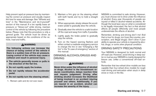 Help prevent rapid air pressure loss by maintain-     2. Maintain a firm grip on the steering wheel        NISSAN is committed to safe driving. However,
ing the correct air pressure and visually inspect        with both hands and try to hold a straight        you must choose not to drive under the influence
the tires for wear and damage. See “Wheels and           course.                                           of alcohol. Every year thousands of people are
tires” in the “Maintenance and do-it-yourself”                                                             injured or killed in alcohol-related accidents. Al-
                                                      3. When appropriate, slowly release the accel-       though the local laws vary on what is considered
section of this manual. If a tire rapidly loses air
                                                         erator pedal to gradually slow the vehicle.       to be legally intoxicated, the fact is that alcohol
pressure or “blows-out” while driving, maintain
control of the vehicle by following the procedure     4. Gradually steer the vehicle to a safe location    affects all people differently and most people
below. Please note that this procedure is only a         off the road and away from traffic if possible.   underestimate the effects of alcohol.
general guide. The vehicle must be driven as                                                               Remember, drinking and driving don’t mix! And
                                                      5. Lightly apply the brake pedal to gradually
appropriate based on the conditions of the ve-                                                             that is true for drugs, too (over-the-counter, pre-
                                                         stop the vehicle.
hicle, road and traffic.                                                                                   scription, and illegal drugs). Don’t drive if your
                                                      6. Turn on the hazard warning flashers and           ability to operate your vehicle is impaired by alco-
                     WARNING                             either contact a roadside emergency service       hol, drugs, or some other physical condition.
                                                         to change the tire or see “Changing a flat
The following actions can increase the                   tire” in the “In case of emergency” section of    DRIVING SAFETY PRECAUTIONS
chance of losing control of the vehicle if               this manual.
there is a sudden loss of tire air pressure.                                                               Your NISSAN is designed for both normal and
Losing control of the vehicle may cause a             DRINKING ALCOHOL/DRUGS AND                           off-road use. However, avoid driving in deep wa-
collision and result in personal injury.                                                                   ter or mud as your NISSAN is mainly designed for
                                                      DRIVING                                              leisure use, unlike a conventional off-road ve-
● The vehicle generally moves or pulls in                                                                  hicle.
  the direction of the flat tire.                                        WARNING
                                                                                                           Remember that two-wheel drive models are less
● Do not rapidly apply the brakes.                    Never drive under the influence of alcohol           capable than four-wheel drive models for rough
                                                      or drugs. Alcohol in the bloodstream re-
● Do not rapidly release the accelerator                                                                   road driving and extrication when stuck in deep
                                                      duces coordination, delays reaction time             snow or mud, or the like.
  pedal.
                                                      and impairs judgement. Driving after
● Do not rapidly turn the steering wheel.             drinking alcohol increases the likelihood
                                                      of being involved in an accident injuring
 1. Remain calm and do not over react.                yourself and others. Additionally, if you
                                                      are injured in an accident, alcohol can
                                                      increase the severity of the injury.

                                                                                                                              Starting and driving 5-7
 