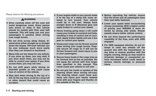 Please observe the following precautions:      ● If your engine stalls or you cannot make    ● Before operating the vehicle, ensure
                                                 it to the top of a steep hill, never at-      that the driver and all passengers have
                   WARNING                       tempt to turn around. Your vehicle            their seat belts fastened.
● Drive carefully when off the road and          could tip or roll over. Always back
                                                                                             ● Lower your speed when encountering
  avoid dangerous areas. Every person            straight down in R (Reverse) gear and
                                                                                               strong crosswinds. With a higher center
  who drives or rides in this vehicle            apply brakes to control your speed.
                                                                                               of gravity, your NISSAN is more af-
  should be seated with their seat belt        ● Heavy braking going down a hill could         fected by strong side winds. Slower
  fastened. This will keep you and your          cause your brakes to overheat and fade,       speeds ensure better vehicle control.
  passengers in position when driving            resulting in loss of control and an acci-
  over rough terrain.                                                                        ● Do not drive beyond the performance
                                                 dent. Apply brakes lightly and use a low
                                                                                               capability of the tires, even with 4WD
● Do not drive across steep slopes. In-          gear to control your speed.
                                                                                               engaged.
  stead drive either straight up or straight   ● Unsecured cargo can be thrown around
  down the slopes. Off-road vehicles can                                                     ● For 4WD equipped vehicles, do not at-
                                                 when driving over rough terrain. Prop-
  tip over sideways much more easily                                                           tempt to raise two wheels off the
                                                 erly secure all cargo so it will not be
  than they can forward or backward.                                                           ground and shift the transmission to
                                                 thrown forward and cause injury to you
                                                                                               any drive or reverse position with the
● Many hills are too steep for any vehicle.      or your passengers.
                                                                                               engine running. Doing so may result in
  If you drive up them, you may stall. If      ● Secure heavy loads in the cargo area as       drivetrain damage or unexpected ve-
  you drive down them, you may not be            far forward and as low as possible. Do        hicle movement which could result in
  able to control your speed. If you drive       not equip the vehicle with tires larger       serious vehicle damage or personal
  across them, you may roll over.                than specified in this manual. This           injury.
● Do not shift gears while driving on            could cause your vehicle to roll over
  downhill grades as this could cause          ● Do not grip the inside or spokes of the
  loss of control of the vehicle.                steering wheel when driving off-road.
● Stay alert when driving to the top of a        The steering wheel could move sud-
  hill. At the top there could be a drop-off     denly and injure your hands. Instead
  or other hazard that could cause an            drive with your fingers and thumbs on
  accident.                                      the outside of the rim.


5-8 Starting and driving
 