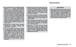 IGNITION SWITCH


● Do not attempt to test a 4WD equipped       ● Always use tires of the same type, size,                       WARNING
  vehicle on a 2-wheel dynamometer              brand, construction (bias, bias-belted,
  (such as the dynamometers used by                                                           ● Never remove the ignition key or place
                                                or radial), and tread pattern on all four
  some states for emissions testing), or                                                        the ignition switch in the LOCK position
                                                wheels. Install tire chains on the rear
  similar equipment even if the other two                                                       while driving. The steering wheel will
                                                wheels when driving on slippery roads
  wheels are raised off the ground. Make                                                        lock (for models without NISSAN ve-
                                                and drive carefully.
  sure you inform test facility personnel                                                       hicle immobilizer system). This may
                                              ● Be sure to check the brakes immedi-             cause the driver to lose control of the
  that your vehicle is equipped with 4WD
                                                ately after driving in mud or water. See        vehicle and could result in serious ve-
  before it is placed on a dynamometer.
                                                “Brake system” later in this section for        hicle damage or personal injury.
  Using the wrong test equipment may
                                                “Wet brakes”.
  result in drivetrain damage or unex-
  pected vehicle movement which could         ● Avoid parking your vehicle on steep
  result in serious vehicle damage or per-      hills. If you get out of the vehicle and it
  sonal injury.                                 rolls forward, backward or sideways,
                                                you could be injured.
● Accelerating quickly, sharp steering
  maneuvers or sudden braking may             ● Whenever you drive off-road through
  cause loss of control.                        sand, mud or water as deep as the
                                                wheel hub, more frequent maintenance
● If at all possible, avoid sharp turning
                                                may be required. See “Periodic mainte-
  maneuvers, particularly at high speeds.
                                                nance” in the “NISSAN Service and
  Your NISSAN four-wheel drive vehicle
                                                Maintenance Guide.”
  has a higher center of gravity than a
  passenger car. The vehicle is not de-
  signed for cornering at the same
  speeds as passenger cars. Failure to
  operate this vehicle correctly could re-
  sult in loss of control and/or a rollover
  accident.




                                                                                                             Starting and driving 5-9
 