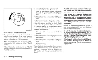 To remove the key from the ignition switch:           The shift selector can be moved if the igni-
                                                                                                          tion switch is in the ON position and the
                                                     1. Shift the shift selector to the P (Park) posi-    foot brake pedal is depressed.
                                                        tion with the ignition switch in the ON posi-
                                                        tion.                                             There is an OFF position between the
                                                                                                          LOCK and ON positions. The OFF position
                                                     2. Place the ignition switch in the LOCK posi-       is indicated by a “1” on the ignition switch.
                                                        tion.                                             For models without NISSAN vehicle immo-
                                                     3. Remove the key from the ignition switch.          bilizer system: when the ignition switch is
                                                                                                          in the OFF position, the steering wheel is
                                                    If the shift selector is shifted to the P (Park)      not locked.
                                                    position after the ignition switch is placed in the
                                                                                                          In order for the steering wheel to be locked, it
                                                    OFF position or when the ignition switch cannot
                                                                                                          must be turned about 1/8 of a turn clockwise
                                                    be placed in the LOCK position, proceed as            from the straight up position.
                                                    follows to remove the key.
                                       WSD0041
                                                                                                          To lock the steering wheel, turn the ignition
AUTOMATIC TRANSMISSION                               1. Move the shift selector into the P (Park)         to the LOCK position. Remove the key. To
                                                        position.                                         unlock the steering wheel, insert the key
The ignition lock is designed so the ignition                                                             and turn it gently while rotating the steer-
switch cannot be placed in the LOCK position         2. Place the ignition switch slightly toward the
                                                        ON position.                                      ing wheel slightly right and left.
and the key cannot be removed until the shift
selector is moved to the P (Park) position.          3. Place the ignition switch in the LOCK posi-       If the key will not turn from the LOCK posi-
                                                                                                          tion, turn the steering wheel to the left or
When removing the key from the ignition switch,         tion.
                                                                                                          right while turning the key to unlock the
make sure the shift selector is in the P (Park)      4. Remove the key.                                   key cylinder.
position.
                                                    The shift selector is designed so it cannot move
If the shift selector is not returned to P (Park)
                                                    out of P (Park) and into any of the other gear
position, the ignition switch cannot be placed in
the LOCK position.                                  positions if the ignition switch is placed in the
                                                    OFF position or if the key is removed from the
                                                    switch.


5-10 Starting and driving
 