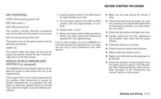 BEFORE STARTING THE ENGINE


KEY POSITIONS                                          1. Leave the ignition switch in the ON position   ● Make sure the area around the vehicle is
                                                          for approximately 5 seconds.                     clear.
LOCK: Normal parking position (0)
                                                       2. Turn the ignition switch to the OFF or LOCK    ● Check fluid levels such as engine oil, cool-
OFF: (Not used) (1)                                       position, and wait approximately 10 sec-         ant, brake fluid, and windshield-washer fluid
ACC: (Accessories) (2)                                    onds.                                            as frequently as possible, or at least when-
                                                                                                           ever you refuel.
                                                       3. Repeat steps 1 and 2.
This position activates electrical accessories
                                                                                                         ● Check that all windows and lights are clean.
such as the radio when the engine is not running.      4. Restart the engine while holding the device
                                                          (which may have caused the interference)       ● Visually inspect tires for their appearance
ON: Normal operating position (3)                         separate from the registered key.                and condition. Also check tires for proper
This position turns on the ignition system and the                                                         inflation.
                                                      If the no start condition re-occurs, NISSAN rec-
electrical accessories.                               ommends placing the registered key on a sepa-      ● Check that all doors are closed.
START: (4)                                            rate key ring to avoid interference from other
                                                                                                         ● Position seat and adjust head restraints.
                                                      devices.
This position starts the engine. As soon as the                                                          ● Adjust inside and outside mirrors.
engine has started, release the key. It automati-
cally returns to the ON position.                                                                        ● Fasten seat belts and ask all passengers to
                                                                                                           do likewise.
NISSAN VEHICLE IMMOBILIZER                                                                               ● Check the operation of warning lights when
SYSTEM (if so equipped)                                                                                    the ignition switch is placed in the ON posi-
                                                                                                           tion. See “Warning/indicator lights and au-
The NISSAN Vehicle Immobilizer System will not
                                                                                                           dible reminders” in the “Instruments and
allow the engine to start without the use of the
                                                                                                           controls” section of this manual.
registered key.
If the engine fails to start using a registered key
(for example, when interference is caused by
another registered key, an automated toll road
device or automatic payment device on the key
ring), restart the engine using the following pro-
cedures:
                                                                                                                       Starting and driving 5-11
 