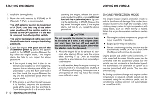 STARTING THE ENGINE                                                                                      DRIVING THE VEHICLE


 1. Apply the parking brake.                              cranking the engine, release the accel-        ENGINE PROTECTION MODE
                                                          erator pedal. Crank the engine with your
 2. Move the shift selector to P (Park) or N              foot off the accelerator pedal by turn-        The engine has an engine protection mode to
    (Neutral). P (Park) is recommended.                   ing the ignition key to START. Release the     reduce the chance of damage if the coolant tem-
                                                          key when the engine starts. If the engine      perature becomes too high (for example, when
    The shift selector cannot be moved out
                                                          starts, but fails to run, repeat the above     climbing steep grades in high temperature with
    of P (Park) and into any of the other
                                                          procedure.                                     heavy loads, such as when towing a trailer).
    gear positions if the ignition switch is                                                             When the engine temperature reaches a certain
    turned to the OFF position or if the key                                                             level:
    is removed from the ignition switch.                                CAUTION
                                                    Do not operate the starter for more than              ● The engine coolant temperature gauge will
    The starter is designed not to operate if                                                               move toward the H position.
    the shift selector is in any of the driving     15 seconds at a time. If the engine does
    positions.                                      not start, turn the key off and wait 10               ● Engine power may be reduced.
                                                    seconds before cranking again, otherwise
 3. Crank the engine with your foot off the         the starter could be damaged.                         ● The air conditioning cooling function may be
    accelerator pedal by placing the ignition                                                               automatically turned OFF for a short time
    switch in the START position. Release the       4. Allow the engine to idle for at least 30 sec-        (the blower will continue to operate).
    key when the engine starts. If the engine          onds after starting. Do not race the engine
                                                       while warming it up. Drive at moderate            Engine power and, under some conditions, ve-
    starts, but fails to run, repeat the above
                                                       speed for a short distance first, especially in   hicle speed will decrease. Vehicle speed can be
    procedure.
                                                       cold weather.                                     controlled with the accelerator pedal, but the
    ● If the engine is very hard to start in ex-                                                         vehicle may not accelerate at the desired speed.
      tremely cold weather or when restarting,         In cold weather, keep the engine running for      The transmission will downshift or upshift as it
      depress the accelerator pedal a little (ap-      a minimum of 2–3 minutes before shutting it       reaches prescribed shift points. You can also
      proximately 1/3 to the floor) and hold it        off. Starting and stopping the engine over a      shift manually.
      and then crank the engine. Release the           short period of time may make the vehicle
                                                       more difficult to start.                          As driving conditions change and engine coolant
      key and the accelerator pedal when the
                                                                                                         temperature is reduced, vehicle speed can be
      engine starts.
                                                                                                         increased using the accelerator pedal, and air
    ● If the engine is very hard to start because                                                        conditioning cooling function will automatically
      it is flooded, depress the accelerator                                                             be turned back ON.
      pedal all the way to the floor and hold it.
      Crank the engine for 5 to 6 seconds. After
5-12 Starting and driving
 