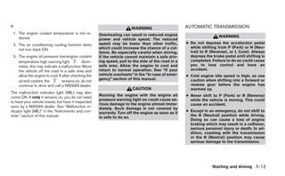 If:                                                                                                    AUTOMATIC TRANSMISSION
                                                                          WARNING
  1. The engine coolant temperature is not re-          Overheating can result in reduced engine
     duced.                                                                                                             WARNING
                                                        power and vehicle speed. The reduced
  2. The air conditioning cooling function does         speed may be lower than other traffic,         ● Do not depress the accelerator pedal
                                                        which could increase the chance of a col-        while shifting from P (Park) or N (Neu-
     not turn back ON.
                                                        lision. Be especially careful when driving.      tral) to R (Reverse), or L (Low). Always
  3. The engine oil pressure low/engine coolant         If the vehicle cannot maintain a safe driv-      depress the brake pedal until shifting is
     temperature high warning light           illumi-   ing speed, pull to the side of the road in a     completed. Failure to do so could cause
     nates, this may indicate a malfunction. Move       safe area. Allow the engine to cool and          you to lose control and have an
     the vehicle off the road in a safe area and        return to normal operation. See “If your         accident.
     allow the engine to cool. If after checking the    vehicle overheats” in the “In case of emer-    ● Cold engine idle speed is high, so use
                                                        gency” section of this manual.                   caution when shifting into a forward or
     oil and coolant, the        remains on, do not
     continue to drive and call a NISSAN dealer.                                                         reverse gear before the engine has
                                                                          CAUTION                        warmed up.
The malfunction indicator light (MIL) may also
come ON. If only it remains on, you do not need
                                                        Running the engine with the engine oil         ● Never shift to P (Park) or R (Reverse)
                                                        pressure warning light on could cause se-        while the vehicle is moving. This could
to have your vehicle towed, but have it inspected
                                                        rious damage to the engine almost imme-          cause an accident.
soon by a NISSAN dealer. See “Malfunction in-           diately. Such damage is not covered by
dicator light (MIL)” in the “Instruments and con-       warranty. Turn off the engine as soon as it    ● Except in an emergency, do not shift to
trols ” section of this manual.                         is safe to do so.                                the N (Neutral) position while driving.
                                                                                                         Doing so can cause a loss of engine
                                                                                                         braking which may result in a collision,
                                                                                                         serious personal injury or death. In ad-
                                                                                                         dition, coasting with the transmission
                                                                                                         in the N (Neutral) position may cause
                                                                                                         serious damage to the transmission.




                                                                                                                     Starting and driving 5-13
 