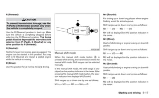R (Reverse):                                                                                               M4 (Fourth):
                                                                                                           For driving up or down long slopes where engine
                     CAUTION
                                                                                                           braking would be advantageous.
To prevent transmission damage, use the
P (Park) or R (Reverse) position only when                                                                 Shift ranges up or down one by one as follows:
the vehicle is completely stopped.                                                                         M1 ←→ M2 ←→ M3 ←→ M4
Use the R (Reverse) position to back up. Make                                                              M4 will be displayed on the position indicator in
sure the vehicle is completely stopped before                                                              the meter.
selecting the R (Reverse) position. The brake
pedal must be depressed to move the shift                                                                  M3 (Third):
selector from P (Park), N (Neutral) or any                                                                 Use for hill climbing or engine braking on downhill
drive position to R (Reverse).
                                                                                                           grades.
N (Neutral):
                                                                                             WSD0188       Shift ranges up or down one by one as follows:
Neither forward nor reverse gear is engaged. The    Manual shift mode
engine can be started in this position. You may                                                            M1 ←→ M2 ←→ M3
shift to N (Neutral) and restart a stalled engine   When the manual shift mode button ᭺ is      A          M3 will be displayed on the position indicator in
while the vehicle is moving.                        pressed while driving, the transmission enters the     the meter.
D (Drive):                                          manual shift mode. Shift ranges can be selected
                                                                                                           M2 (Second):
                                                    manually.
Use this position for all normal forward driving.                                                          Use for hill climbing or engine braking on downhill
                                                    In the manual shift mode, the shift range is dis-
                                                                                                           grades.
                                                    played on the position indicator in the meter. After
                                                    pressing the manual shift mode button, the posi-       Shift ranges up or down one by one as follows:
                                                    tion indicator first displays M4 (Fourth)
                                                                                                           M1 ←→ M2
                                                    Shift ranges up or down one by one as follows:
                                                                                                           M2 will be displayed on the position indicator in
                                                    M1←→ M2 ←→ M3 ←→ M4←→D                                 the meter.


                                                                                                                            Starting and driving 5-17
 