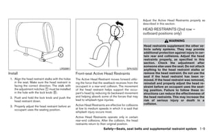 Adjust the Active Head Restraints properly as
                                                                                                           described in this section.
                                                                                                           HEAD RESTRAINTS (2nd row –
                                                                                                           outboard positions only)
                                                                                                                             WARNING
                                                                                                           Head restraints supplement the other ve-
                                                                                                           hicle safety systems. They may provide
                                                                                                           additional protection against injury in cer-
                                                                                                           tain rear end collisions. Adjust the head
                                                                                                           restraints properly, as specified in this
                                                                                                           section. Check the adjustment after
                                                                                                           someone else uses the seat. Do not attach
                                         LRS0891                                              SPA1025      anything to the head restraint stalks or
Install                                              Front-seat Active Head Restraints                     remove the head restraint. Do not use the
                                                                                                           seat if the head restraint has been re-
 1. Align the head restraint stalks with the holes   The Active Head Restraint moves forward utiliz-       moved. If the head restraint was removed,
    in the seat. Make sure the head restraint is     ing the force that the seatback receives from the     reinstall and properly adjust the head re-
    facing the correct direction. The stalk with     occupant in a rear-end collision. The movement        straint before an occupant uses the seat-
    the adjustment notches ᭺ must be installed
                              1                      of the head restraint helps support the occu-         ing position. Failure to follow these in-
    in the hole with the lock knob ᭺.2               pant’s head by reducing its backward movement         structions can reduce the effectiveness of
 2. Push and hold the lock knob and push the         and helping absorb some of the forces that may        the head restraints. This may increase the
    head restraint down.                             lead to whiplash-type injuries.                       risk of serious injury or death in a
                                                     Active Head Restraints are effective for collisions   collision.
 3. Properly adjust the head restraint before an
    occupant uses the seating position.              at low to medium speeds in which it is said that
                                                     whiplash injury occurs most.
                                                     Active Head Restraints operate only in certain
                                                     rear-end collisions. After the collision, the head
                                                     restraints return to their original position.
                                                                           Safety—Seats, seat belts and supplemental restraint system 1-9
 