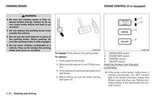 PARKING BRAKE                                                                                     CRUISE CONTROL (if so equipped)


                 WARNING
● Be sure the parking brake is fully re-
  leased before driving. Failure to do so
  can cause brake failure and lead to an
  accident.
● Do not release the parking brake from
  outside the vehicle.
● Do not use the shift selector in place of
  the parking brake. When parking, be
  sure the parking brake is fully engaged.
● Do not leave children unattended in a
  vehicle. They could release the parking
  brake and cause an accident.                                                        LSD0158                                             LSD0159
                                              To engage: Firmly depress the parking brake.        1.   ACCEL/RES switch
                                              To release:                                         2.   COAST/SET switch
                                                                                                  3.   CANCEL switch
                                               1. Firmly apply the foot brake.                    4.   ON·OFF switch
                                               2. Move the shift selector to the P (Park) posi-   PRECAUTIONS ON CRUISE
                                                  tion.
                                                                                                  CONTROL
                                               3. Firmly depress the parking brake pedal and it
                                                  will release.                                    ● If the cruise control system malfunctions, it
                                                                                                     cancels automatically. The SET indicator
                                               4. Before driving, be sure the brake warning          light in the vehicle information display then
                                                  light goes out.                                    blinks to warn the driver, see “Vehicle infor-
                                                                                                     mation display” in the “Instruments and con-
                                                                                                     trols” section.


5-20 Starting and driving
 