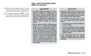 USING FOUR WHEEL DRIVE
                                                (4WD) (if so equipped)

● When cruising at highway speeds, it is more
                                                                 WARNING                                       CAUTION
  economical to use the air conditioner and
  leave the windows closed to reduce drag.      ● For 4WD equipped vehicles, do not at-      ● Do not drive the vehicle in the 4H or 4LO
                                                  tempt to raise two wheels off the            position on dry hard surface roads. Driv-
● For vehicles equipped with         , use 4H     ground and shift the transmission to         ing on dry, hard surfaces in 4H or 4LO
  or 4L position only when necessary. Four-       any drive or reverse position with the       may cause unnecessary noise, tire wear
  wheel drive operation lowers fuel economy.      engine running. Doing so may result in       and increased fuel consumption.
                                                  drivetrain damage or unexpected ve-
                                                                                               If the 4WD warning light turns on when
                                                  hicle movement which could result in
                                                                                               you are driving on dry hard surface
                                                  serious vehicle damage or personal
                                                                                               roads:
                                                  injury.
                                                                                               – in the 4H position, shift the 4WD shift
                                                ● Do not attempt to test a 4WD equipped
                                                                                                 switch to 2WD.
                                                  vehicle on a 2-wheel dynamometer
                                                  (such as the dynamometers used by            – in the 4LO position, stop the vehicle,
                                                  some states for emissions testing), or         move the shift selector to the N (Neu-
                                                  similar equipment even if the other two        tral) position with the brake pedal
                                                  wheels are raised off the ground. Make         depressed, and shift the 4WD shift
                                                  sure you inform test facility personnel        switch to 2WD.
                                                  that your vehicle is equipped with 4WD
                                                                                             ● If the warning light is still on after the
                                                  before it is placed on a dynamometer.
                                                                                               above operation, have your vehicle
                                                  Using the wrong test equipment may
                                                                                               checked by a NISSAN dealer as soon as
                                                  result in drivetrain damage or unex-
                                                                                               possible.
                                                  pected vehicle movement which could
                                                  result in serious vehicle damage or per-
                                                  sonal injury.




                                                                                                           Starting and driving 5-23
 