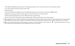 - If the 4WD warning light illuminates, perform the following procedure to return the transfer case to correct operating condition.
   1. Turn off the engine by turning the ignition switch ЉOFFЉ.
   2. Start the engine.
   - Check that the 4WD warning light turns off. If the 4WD light illuminates, have the system checked by a NISSAN dealer.
   3. Apply the parking brake, depress the brake pedal and move the shift selector to Neutral position.
   4. With the brake pedal depressed, move the 4WD shift switch to desired mode.
   - Be sure to wait until the transfer gear change completes before shifting the shift selector from Neutral position.
*2: While changing in and out of 4LO, the ignition key must be ON and the vehicle’s engine must be running for a shift to take place and for the indicator
    lights (4WD shift and 4LO position indicator) to be operable. Otherwise, the shift will not take place and no indicator lights will be on or flashing.
*3: Make sure the transfer 4LO position indicator light turns on when you shift the 4WD shift switch to 4LO. The          indicator light will also turn on when
    4LO is selected. See “Vehicle Dynamic Control (VDC) system” later in this section.




                                                                                                                             Starting and driving 5-25
 