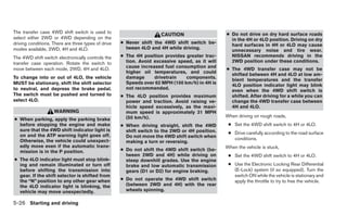 The transfer case 4WD shift switch is used to                                                    ● Do not drive on dry hard surface roads
                                                                      CAUTION
select either 2WD or 4WD depending on the                                                          in the 4H or 4LO position. Driving on dry
driving conditions. There are three types of drive   ● Never shift the 4WD shift switch be-
                                                                                                   hard surfaces in 4H or 4LO may cause
modes available, 2WD, 4H and 4LO.                      tween 4LO and 4H while driving.
                                                                                                   unnecessary noise and tire wear.
The 4WD shift switch electronically controls the     ● The 4H position provides greater trac-      NISSAN recommends driving in the
transfer case operation. Rotate the switch to          tion. Avoid excessive speed, as it will     2WD position under these conditions.
                                                       cause increased fuel consumption and
move between each mode, 2WD, 4H and 4LO.                                                         ● The 4WD transfer case may not be
                                                       higher oil temperatures, and could
                                                                                                   shifted between 4H and 4LO at low am-
To change into or out of 4LO, the vehicle              damage      drivetrain   components.
                                                                                                   bient temperatures and the transfer
MUST be stationary, shift the shift selector           Speeds over 62 MPH (100 km/h) in 4H is
                                                                                                   4LO position indicator light may blink
to neutral, and depress the brake pedal.               not recommended.
                                                                                                   even when the 4WD shift switch is
The switch must be pushed and turned to              ● The 4LO position provides maximum           shifted. After driving for a while you can
select 4LO.                                            power and traction. Avoid raising ve-       change the 4WD transfer case between
                                                       hicle speed excessively, as the maxi-       4H and 4LO.
                    WARNING                            mum speed is approximately 31 MPH
                                                       (50 km/h).                                When driving on rough roads,
● When parking, apply the parking brake
  before stopping the engine and make                ● When driving straight, shift the 4WD       ● Set the 4WD shift switch to 4H or 4LO.
  sure that the 4WD shift indicator light is           shift switch to the 2WD or 4H position.    ● Drive carefully according to the road surface
  on and the ATP warning light goes off.               Do not move the 4WD shift switch when
  Otherwise, the vehicle could unexpect-                                                            conditions.
                                                       making a turn or reversing.
  edly move even if the automatic trans-                                                         When the vehicle is stuck,
  mission is in the P position.                      ● Do not shift the 4WD shift switch (be-
                                                       tween 2WD and 4H) while driving on         ● Set the 4WD shift switch to 4H or 4LO.
● The 4LO indicator light must stop blink-             steep downhill grades. Use the engine
  ing and remain illuminated or turn off               brake and low automatic transmission       ● Use the Electronic Locking Rear Differential
  before shifting the transmission into                gears (D1 or D2) for engine braking.         (E-Lock) system (if so equipped). Turn the
  gear. If the shift selector is shifted from                                                       switch ON while the vehicle is stationary and
  the “N” position to any other gear when            ● Do not operate the 4WD shift switch          apply the throttle to try to free the vehicle.
  the 4LO indicator light is blinking, the             (between 2WD and 4H) with the rear
  vehicle may move unexpectedly.                       wheels spinning.

5-26 Starting and driving
 