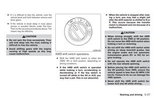 ● If it is difficult to free the vehicle, rock the                                                 ● When the vehicle is stopped after mak-
  vehicle back and forth between reverse and                                                         ing a turn, you may feel a slight jolt
  drive gears.                                                                                       after the shift selector is shifted to N or
                                                                                                     P. This occurs because the transfer
● If the vehicle is stuck deep in mud, place
                                                                                                     clutch is released and not because of a
  stones or wooden blocks under the tires.
                                                                                                     malfunction.
  Then try the recovery procedures above. Tire
  chains may be effective.
                                                                                                                     CAUTION
                    CAUTION                                                                        ● When driving straight, shift the 4WD
                                                                                                     shift switch to the 2WD or 4H position.
● Do not spin the tires excessively. Tires
                                                                                                     Do not move the 4WD shift switch when
  will sink deep into the mud, making it
                                                                                                     making a turn or reversing.
  difficult to free the vehicle.
                                                                                                   ● Do not shift the 4WD shift switch while
● Avoid shifting gears with the engine
                                                                                        LSD0145      driving on steep downhill grades. Use
  running at high speeds as this may
                                                                                                     the engine brake and low automatic
  cause malfunction.                                 4WD shift switch operations                     transmission gears (D1 or D2) for en-
                                                      ● Shift the 4WD shift switch to either the     gine braking.
                                                        2WD, 4H or 4LO position, depending on      ● Do not operate the 4WD shift switch
                                                        driving conditions.                          with the rear wheels spinning.
                                                      ● If the 4WD shift switch is operated        ● Before placing the 4WD shift switch in
                                                        while making a turn, accelerating or         the 4H position from 2WD, ensure the
                                                        decelerating or if the key switch is         vehicle speed is less than 62 MPH (100
                                                        turned off while in the 4H or 4LO, you       km/h). Failure to do so can damage the
                                                        may feel a jolt. This is not abnormal.       4WD system.
                                                                                                   ● Never shift the 4WD shift switch be-
                                                                                                     tween 4LO and 4H while driving.



                                                                                                                 Starting and driving 5-27
 