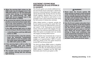 ELECTRONIC LOCKING REAR
                                               DIFFERENTIAL (E-Lock) SYSTEM (if
                                               so equipped)
● When the warning light comes on, the         The E-Lock system can provide additional trac-
                                                                                                                      WARNING
  2WD mode may be engaged even if the          tion and should only be used when a vehicle has
  4WD shift switch is in 4H. Be especially     become or is becoming stuck. This system oper-        ● Never leave the E-Lock system ON
  careful when driving. If corresponding       ates by electronically “locking” the two rear drive     when driving on paved or hard-surfaced
  parts are malfunctioning, the 4WD            wheels together, allowing them to turn at the           roads. Turning the vehicle may result in
  mode will not be engaged even if the         same speed. The system is used when it is not           the rear wheels slipping and result in an
  4WD shift switch is shifted.                 possible to free a stuck vehicle even when using        accident and personal injury. After us-
                                               the 4LO position (4 wheel drive vehicles).              ing the E-Lock system to free the ve-
● Do not drive the vehicle in the 4H or 4LO                                                            hicle, turn the system OFF.
  position on dry hard surface roads. Driv-    When added traction is required, activate the
  ing on dry, hard surfaces in 4H or 4LO                                                             ● Use the E-Lock system only when free-
                                               E-Lock system by pushing the switch ON. See             ing a stuck vehicle. Try the 4LO position
  may cause unnecessary noise, tire wear       “Electronic locking rear differential (E-Lock) sys-
  and increased fuel consumption.                                                                      before using the E-Lock system. Never
                                               tem switch” in the “Instruments and Controls”           use the E-Lock system on a slippery
  If the 4WD warning light turns on when       section. Once the system fully engages, the indi-       road surface such as snow or ice sur-
  you are driving on dry hard surface roads:   cator light in the instrument panel will remain ON.     face. Using the E-Lock system when
  – in the 4H position, shift the 4WD shift    When the system is activated, both rear wheels          driving in these road conditions may
    switch to 2WD.                             will engage, providing added traction.                  cause unexpected movement of the ve-
                                                                                                       hicle during engine braking, accelerat-
  – in the 4LO position, stop the vehicle,     The rear wheels may momentarily slip or move to
                                                                                                       ing or turning, which may result in an
    move the automatic transmission            engage the system, and the system will only
                                                                                                       accident and serious personal injury.
    shift selector to the N position with      engage up to approximately 4 MPH (7 km/h).
    the brake pedal depressed, and shift       Once the vehicle is free, the system should be
    the 4WD shift switch to 2WD.               turned OFF and driving resumed.
● If the warning light is still on after the   The Anti-Lock Brake (ABS) system is disabled
  above operation, have your vehicle           and the ABS light illuminates when the E-Lock
  checked by a NISSAN dealer as soon as        system is ON. Also, the Vehicle Dynamic Control
  possible.
                                               (VDC) system is disabled and the VDC light
● The transfer case may be damaged if          illuminates when the E-Lock system is ON.
  you continue driving with the warning
  light blinking.

                                                                                                                   Starting and driving 5-29
 