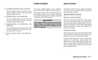 POWER STEERING                                       BRAKE SYSTEM


● HEADED DOWNHILL WITH CURB: ᭺
                             A                   The power assisted steering uses a hydraulic         The brake system has two separate hydraulic
                                                 pump, driven by the engine, to assist steering.      circuits. If one circuit malfunctions, you will still
   Turn the wheels into the curb and move the
   vehicle forward until the curb side wheel     If the engine stops or the drive belt breaks, you    have braking at 2 wheels.
   gently touches the curb.                      will still have control of the vehicle. However,     BRAKE PRECAUTIONS
                                                 much greater steering effort is needed, especially
● HEADED UPHILL WITH CURB: ᭺
                           B
                                                 in sharp turns and at low speeds.                    Vacuum assisted brakes
   Turn the wheels away from the curb and
   move the vehicle back until the curb side                         WARNING                          The brake booster aids braking by using engine
   wheel gently touches the curb.                                                                     vacuum. If the engine stops, you can stop the
                                                 If the engine is not running or is turned off        vehicle by depressing the brake pedal. However,
● HEADED UPHILL OR DOWNHILL, NO                  while driving, the power assist for the              greater foot pressure on the brake pedal will be
  CURB: ᭺
        C                                        steering will not work. Steering will be             required to stop the vehicle and stopping dis-
                                                 harder to operate.                                   tance will be longer.
   Turn the wheels toward the side of the road
   so the vehicle will move away from the cen-
   ter of the road if it moves.                                                                       Using the brakes
4. Place the ignition switch in the LOCK posi-                                                        Avoid resting your foot on the brake pedal while
   tion.                                                                                              driving. This will overheat the brakes, wear out the
                                                                                                      brake pads faster, and reduce gas mileage.
                                                                                                      To help reduce brake wear and to prevent the
                                                                                                      brakes from overheating, reduce speed and
                                                                                                      downshift to a lower gear before going down a
                                                                                                      slope or long grade. Overheated brakes may
                                                                                                      reduce braking performance and could result in
                                                                                                      loss of vehicle control.




                                                                                                                       Starting and driving 5-31
 