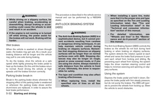 This procedure is described in the vehicle service      – When installing a spare tire, make
                     WARNING
                                                      manual and can be performed by a NISSAN                   sure that it is the proper size and type
● While driving on a slippery surface, be             dealer.                                                   as specified on the Tire and Loading
  careful when braking, accelerating or
                                                                                                                Information label. See “Tire and
  downshifting. Abrupt braking or accel-              ANTI-LOCK BRAKING SYSTEM                                  Loading Information label” in the
  erating could cause the wheels to skid              (ABS)                                                     “Technical and consumer informa-
  and result in an accident.
                                                                                                                tion” section of this manual.
● If the engine is not running or is turned                               WARNING
                                                                                                              – For detailed information, see
  off while driving, the power assist for             ● The Anti-lock Braking System (ABS) is a                 “Wheels and tires” in the “Mainte-
  the brakes will not work. Braking will be             sophisticated device, but it cannot pre-                nance and do-it-yourself” section of
  harder.                                               vent accidents resulting from careless                  this manual.
                                                        or dangerous driving techniques. It can
Wet brakes                                              help maintain vehicle control during               The Anti-lock Braking System (ABS) controls the
When the vehicle is washed or driven through            braking on slippery surfaces. Remem-               brakes so the wheels do not lock during hard
water, the brakes may get wet. As a result, your        ber that stopping distances on slippery            braking or when braking on slippery surfaces.
braking distance will be longer and the vehicle         surfaces will be longer than on normal             The system detects the rotation speed at each
may pull to one side during braking.                    surfaces even with ABS. Stopping dis-              wheel and varies the brake fluid pressure to pre-
                                                        tances may also be longer on rough,                vent each wheel from locking and sliding. By
To dry the brakes, drive the vehicle at a safe          gravel or snow covered roads, or if you            preventing each wheel from locking, the system
speed while lightly pressing the brake pedal to         are using tire chains. Always maintain a           helps the driver maintain steering control and
heat up the brakes. Do this until the brakes return     safe distance from the vehicle in front            helps to minimize swerving and spinning on slip-
to normal. Avoid driving the vehicle at high            of you. Ultimately, the driver is respon-          pery surfaces.
speeds until the brakes function correctly.             sible for safety.
                                                      ● Tire type and condition may also affect            Using the system
Parking brake break-in
                                                        braking effectiveness.                             Depress the brake pedal and hold it down. De-
Break-in the parking brake shoes whenever the            – When replacing tires, install the               press the brake pedal with firm steady pressure,
stopping effect of the parking brake is weakened           specified size of tires on all four             but do not pump the brakes. The ABS will oper-
or whenever the parking brake shoes and/or                 wheels.                                         ate to prevent the wheels from locking up. Steer
drum/rotors are replaced, in order to assure the                                                           the vehicle to avoid obstacles.
best brake performance.
5-32 Starting and driving
 