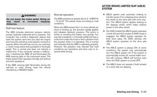 ACTIVE BRAKE LIMITED SLIP (ABLS)
                                                                                                            SYSTEM

                                                       Normal operation                                     ● ABLS system uses automatic braking to
                     WARNING
                                                                                                              transfer power from a slipping drive wheel to
Do not pump the brake pedal. Doing so                  The ABS operates at speeds above 3 - 6 MPH (5          the wheel on the same axle with more trac-
may result in increased stopping                       - 10 km/h). The speed varies according to road         tion. The ABLS system applies braking to
distances.                                             conditions.
                                                                                                              the slipping wheel, which helps redirect
Self-test feature                                      When the ABS senses that 1 or more wheels are          power to the other wheel.
                                                       close to locking up, the actuator rapidly applies
The ABS includes electronic sensors, electric          and releases hydraulic pressure. This action is      ● On 4WD models the ABLS system operates
pumps, hydraulic solenoids and a computer. The         similar to pumping the brakes very quickly. You        in both 4H and 4LO modes. If 4WD mode is
computer has a built-in diagnostic feature that        may feel a pulsation in the brake pedal and hear a     engaged, the ABLS system operates for
tests the system each time you start the engine        noise from under the hood or feel a vibration from     both drive axles. On 2WD vehicles, the
and move the vehicle at a low speed in forward or      the actuator when it is operating. This is normal      ABLS system operates on the drive axle
reverse. When the self-test occurs, you may hear       and indicates that the ABS is operating properly.      only.
a “clunk” noise and/or feel a pulsation in the brake   However, the pulsation may indicate that road        ● The ABLS system is always ON. In some
pedal. This is normal and does not indicate a          conditions are hazardous and extra care is re-
                                                                                                              conditions, the system may automatically
malfunction. If the computer senses a malfunc-         quired while driving.
                                                                                                              turn the ABLS system off. If the system is
tion, it switches the ABS off and illuminates the
ABS warning light on the instrument panel. The                                                                automatically turned off, normal brake func-
brake system then operates normally, but without                                                              tion will continue. ABLS will function even
anti-lock assistance.                                                                                         when the VDC system is turned OFF.

If the ABS warning light illuminates during the                                                             ● The ABLS does not operate if both wheels
self-test or while driving, have the vehicle                                                                  on a drive axle are slipping.
checked by a NISSAN dealer.




                                                                                                                          Starting and driving 5-33
 