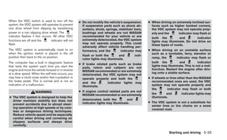 When the VDC switch is used to turn off the          ● Do not modify the vehicle’s suspension.      ● When driving on extremely inclined sur-
system, the VDC system still operates to prevent       If suspension parts such as shock ab-          faces such as higher banked corners,
one drive wheel from slipping by transferring          sorbers, struts, springs, stabilizer bars,     the VDC system may not operate prop-
power to a non slipping drive wheel. The               bushings and wheels are not NISSAN             erly and the      indicator may flash or
indicator flashes if this occurs. All other VDC        recommended for your vehicle or are
                                                                                                      both the           and        indicator
functions are off and the       indicator will not     extremely deteriorated, the VDC system
                                                                                                      lights may illuminate. Do not drive on
flash.                                                 may not operate properly. This could
                                                                                                      these types of roads.
                                                       adversely affect vehicle handling per-
The VDC system is automatically reset to on            formance, and the          indicator may     ● When driving on an unstable surface
when the ignition switch is placed in the off                                                         such as a turntable, ferry, elevator or
                                                       flash or both the         and        indi-
position then back to the on position.                                                                ramp, the        indicator may flash or
                                                       cator lights may illuminate.
The computer has a built in diagnostic feature                                                        both the           and          indicator
                                                     ● If brake related parts such as brake
that tests the system each time you start the                                                         lights may illuminate. This is not a mal-
                                                       pads, rotors and calipers are not
engine and move the vehicle forward or in reverse                                                     function. Restart the engine after driv-
                                                       NISSAN recommended or are extremely
at a slow speed. When the self-test occurs, you                                                       ing onto a stable surface.
                                                       deteriorated, the VDC system may not
may hear a clunk noise and/or feel a pulsation in      operate properly and both the                ● If wheels or tires other than the NISSAN
the brake pedal. This is normal and is not an                                                         recommended ones are used, the VDC
                                                       and the          indicator lights may
indication of a malfunction.                           illuminate.                                    system may not operate properly and
                                                                                                      the        indicator may flash or both
                    WARNING                          ● If engine control related parts are not
                                                       NISSAN recommended or are extremely            the       and         indicator lights may
● The VDC system is designed to help the                                                              illuminate.
  driver maintain stability but does not               deteriorated, both the        and
                                                       indicator lights may illuminate.             ● The VDC system is not a substitute for
  prevent accidents due to abrupt steer-                                                              winter tires or tire chains on a snow
  ing operation at high speeds or by care-                                                            covered road.
  less or dangerous driving techniques.
  Reduce vehicle speed and be especially
  careful when driving and cornering on
  slippery surfaces and always drive
  carefully.

                                                                                                                  Starting and driving 5-35
 