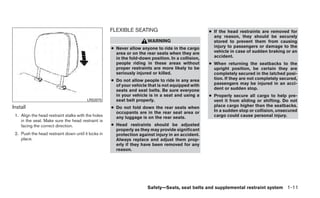 FLEXIBLE SEATING                               ● If the head restraints are removed for
                                                                                                      any reason, they should be securely
                                                                       WARNING                        stored to prevent them from causing
                                                     ● Never allow anyone to ride in the cargo        injury to passengers or damage to the
                                                       area or on the rear seats when they are        vehicle in case of sudden braking or an
                                                       in the fold-down position. In a collision,     accident.
                                                       people riding in these areas without         ● When returning the seatbacks to the
                                                       proper restraints are more likely to be        upright position, be certain they are
                                                       seriously injured or killed.                   completely secured in the latched posi-
                                                     ● Do not allow people to ride in any area        tion. If they are not completely secured,
                                                       of your vehicle that is not equipped with      passengers may be injured in an acci-
                                                       seats and seat belts. Be sure everyone         dent or sudden stop.
                                                       in your vehicle is in a seat and using a     ● Properly secure all cargo to help pre-
                                         LRS2075       seat belt properly.                            vent it from sliding or shifting. Do not
Install                                              ● Do not fold down the rear seats when           place cargo higher than the seatbacks.
                                                       occupants are in the rear seat area or         In a sudden stop or collision, unsecured
 1. Align the head restraint stalks with the holes     any luggage is on the rear seats.              cargo could cause personal injury.
    in the seat. Make sure the head restraint is
    facing the correct direction.                    ● Head restraints should be adjusted
                                                       properly as they may provide significant
 2. Push the head restraint down until it locks in     protection against injury in an accident.
    place.                                             Always replace and adjust them prop-
                                                       erly if they have been removed for any
                                                       reason.




                                                                       Safety—Seats, seat belts and supplemental restraint system 1-11
 