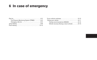 6 In case of emergency


Flat tire . . . . . . . . . . . . . . . . . . . . . . . . . . . . . . . . . . . . . . . . . . . 6-2   If your vehicle overheats . . . . . . . . . . . . . . . . . . . . . . . . . . . 6-10
    Tire Pressure Monitoring System (TPMS). . . . . . . . . . 6-2                                     Towing your vehicle . . . . . . . . . . . . . . . . . . . . . . . . . . . . . . . 6-11
    Changing a flat tire . . . . . . . . . . . . . . . . . . . . . . . . . . . . . 6-2                    Towing recommended by NISSAN . . . . . . . . . . . . . . 6-12
Jump starting . . . . . . . . . . . . . . . . . . . . . . . . . . . . . . . . . . . . . 6-8               Vehicle recovery (freeing a stuck vehicle) . . . . . . . . . 6-13
Push starting. . . . . . . . . . . . . . . . . . . . . . . . . . . . . . . . . . . . . 6-10
 