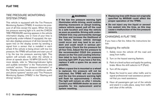 FLAT TIRE


TIRE PRESSURE MONITORING                                                WARNING                       ● Replacing tires with those not originally
SYSTEM (TPMS)                                         ● If the low tire pressure warning light
                                                                                                        specified by NISSAN could affect the
                                                                                                        proper operation of the TPMS.
This vehicle is equipped with the Tire Pressure         illuminates while driving, avoid sudden
Monitoring System (TPMS). It monitors tire pres-        steering maneuvers or abrupt braking,         ● Do not inject any tire liquid or aerosol
sure of all tires except the spare. When the low        reduce vehicle speed, pull off the road         tire sealant into the tires, as this may
tire pressure warning light is lit, and the CHECK       to a safe location and stop the vehicle         cause a malfunction of the tire pressure
TIRE PRESSURE warning appears in the vehicle            as soon as possible. Driving with under-        sensors.
information display, one or more of your tires is       inflated tires may permanently damage
                                                        the tires and increase the likelihood of      CHANGING A FLAT TIRE
significantly under-inflated. If equipped, the sys-
                                                        tire failure. Serious vehicle damage          If you have a flat tire, follow the instructions be-
tem also displays pressure of all tires (except the
                                                        could occur and may lead to an acci-
spare tire) on the display screen by sending a                                                        low:
                                                        dent and could result in serious per-
signal from a sensor that is installed in each          sonal injury. Check the tire pressure for
wheel. If the vehicle is being driven with low tire                                                   Stopping the vehicle
                                                        all four tires. Adjust the tire pressure to
pressure, the TPMS will activate and warn you of        the recommended COLD tire pressure             1. Safely move the vehicle off the road and
it by the low tire pressure warning light. This         shown on the Tire and Loading Informa-            away from traffic.
system will activate only when the vehicle is           tion label to turn the low tire pressure
driven at speeds above 16 MPH (25 km/h). For                                                           2. Turn on the hazard warning flashers.
                                                        warning light OFF. If you have a flat tire,
more details, refer to “Warning/indicator lights        replace it with a spare tire as soon as        3. Park on a level surface and apply the parking
and audible reminders” in the “Instruments and          possible.                                         brake. Move the shift selector to P (Park).
controls” section, “Tire pressure information” in
                                                      ● When a spare tire is mounted or a wheel        4. Turn off the engine.
the “Display screen, heater, air conditioner, audio     is replaced, tire pressure will not be
and phone systems” section and “Tire Pressure           indicated, the TPMS will not function          5. Raise the hood to warn other traffic and to
Monitoring System (TPMS)” in the “Starting and          and the low tire pressure warning light           signal professional road assistance person-
driving” section.                                       will flash for approximately 1 minute.            nel that you need assistance.
                                                        The light will remain on after 1 minute.
                                                                                                       6. Have all passengers get out of the vehicle
                                                        Contact your NISSAN dealer as soon as
                                                                                                          and stand in a safe place, away from traffic
                                                        possible for tire replacement and/or
                                                        system resetting.                                 and clear of the vehicle.


6-2 In case of emergency
 
