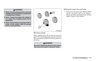 WARNING                                                                            Getting the spare tire and tools
● Make sure the parking brake is securely                                                             1. Fold up the rear bench seat. Refer to “Fold-
  applied and the automatic transmission                                                                 ing the rear bench seat” in the “Safety –
  is shifted into P (Park).                                                                              Seats, seat belts and supplemental restraint
                                                                                                         system” section of this manual.
● Never change tires when the vehicle is
  on a slope, ice or slippery areas. This is
  hazardous.
● Never change tires if oncoming traffic is
  close to your vehicle. Wait for profes-
  sional road assistance.


                                                                                        WCE0044
                                               Blocking wheels
                                               Place suitable blocks ᭺ at both the front and
                                                                      1
                                               back of the wheel diagonally opposite the flat tire
                                               ᭺ to prevent the vehicle from moving when it is
                                                2
                                               jacked up.

                                                                    WARNING
                                               Be sure to block the wheel as the vehicle
                                               may move and result in personal injury.




                                                                                                                    In case of emergency 6-3
 