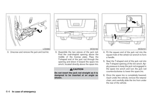 LCE0093                                         WCE0150                                             WCE0151
 2. Unscrew and remove the jack and tool kit.   3. Assemble the two pieces of the jack rod.        4. Fit the square end of the jack rod into the
                                                   Find the oval-shaped opening above the             square hole of the wheel nut wrench to form
                                                   middle of the license plate. Pass the              a handle.
                                                   T-shaped end of the jack rod through the
                                                   opening and direct it toward the spare tire     5. Seat the T-shaped end of the jack rod into
                                                   winch, located directly above the spare tire.      the T-shaped opening of the tire winch. Ap-
                                                                                                      ply pressure to keep the jack rod engaged in
                                                                   CAUTION                            the spare tire winch and turn the jack rod
                                                                                                      counterclockwise to lower the spare tire.
                                                Do not insert the jack rod straight as it is
                                                designed to be inserted at an angle as             6. Once the spare tire is completely lowered,
                                                shown.                                                reach under the vehicle, remove the retainer
                                                                                                      chain, and carefully slide the tire from under
                                                                                                      the rear of the vehicle.



6-4 In case of emergency
 