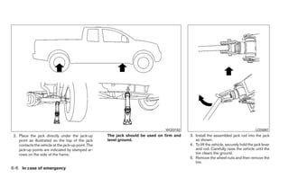 WCE0152                                              LCE0087
 2. Place the jack directly under the jack-up        The jack should be used on firm and   3. Install the assembled jack rod into the jack
    point as illustrated so the top of the jack      level ground.                            as shown.
    contacts the vehicle at the jack-up point. The                                         4. To lift the vehicle, securely hold the jack lever
    jack-up points are indicated by stamped ar-                                               and rod. Carefully raise the vehicle until the
    rows on the side of the frame.                                                            tire clears the ground.
                                                                                           5. Remove the wheel nuts and then remove the
                                                                                              tire.
6-6 In case of emergency
 