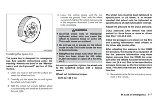 4. Lower the vehicle slowly until the tire       The wheel nuts must be kept tightened to
                                                           touches the ground. Then, with the wheel      specification at all times. It is recom-
                                                           nut wrench, tighten the wheel nuts securely   mended that wheel nuts be tightened to
                                                           in the sequence illustrated. Lower the ve-    specifications at each lubrication interval.
                                                           hicle completely.
                                                                                                         Adjust tire pressure to the COLD pressure.
                                                                          WARNING                        COLD pressure: After vehicle has been
                                                       ● Incorrect wheel nuts or improperly              parked for three hours or more or driven
                                                         tightened wheel nuts can cause the              less than 1 mi. (1.6 km).
                                                         wheel to become loose or come off.              COLD tire pressures are shown on the Tire
                                                         This could cause an accident.
                                                                                                         and Loading Information label affixed to
                                                       ● Do not use oil or grease on the wheel           the driver side center pillar.
                                                         studs or nuts. This could cause the nuts
                                                         to become loose.                                After adjusting tire pressure to the COLD
                                          WCE0063
                                                                                                         tire pressure, the display (if so equipped) of
Installing the spare tire                              ● Retighten the wheel nuts when the ve-           the tire pressure information may show
                                                         hicle has been driven for 600 miles             higher pressure than the COLD tire pres-
The spare tire is designed for emergency                 (1,000 km) (also in cases of a flat tire,       sure after the vehicle has been driven more
use. See specific instructions under the                 etc.).                                          than 1 mi. (1.6 km). This is because the tire
heading “Wheels and tires” in the “Mainte-
                                                       As soon as possible, tighten the wheel nuts       pressure increases as the tire temperature
nance and do-it-yourself” section of this
                                                       to the specified torque with a torque             rises. This does not indicate a system mal-
manual.
                                                       wrench.                                           function.
 1. Clean any mud or dirt from the surface be-
                                                       Wheel nut tightening torque:                       5. Securely store the flat tire and jacking equip-
    tween the wheel and hub.
                                                        98 ft-lb (133 N·m)                                   ment in the vehicle.
 2. Carefully put the spare tire on and tighten
    the wheel nuts finger tight.
 3. With the wheel nut wrench, tighten wheel
    nuts alternately and evenly as illustrated until
    they are tight.
                                                                                                                         In case of emergency 6-7
 