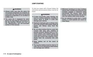 JUMP STARTING


                                             To start your engine with a booster battery, the   ● Whenever working on or near a battery,
                 WARNING
                                             instructions and precautions below must be fol-      always wear suitable eye protectors (for
● Always make sure that the spare tire       lowed.                                               example, goggles or industrial safety
  and jacking equipment are properly se-
                                                                                                  spectacles) and remove rings, metal
  cured after use. Such items can become                        WARNING                           bands, or any other jewelry. Do not lean
  dangerous projectiles in an accident or
                                             ● If done incorrectly, jump starting can             over the battery when jump starting.
  sudden stop.
                                               lead to a battery explosion, resulting in        ● Do not attempt to jump start a frozen
● The spare tire is designed for emer-         severe injury or death. It could also              battery. It could explode and cause se-
  gency use. See specific instructions un-     damage your vehicle.                               rious injury.
  der the heading “Wheels and tires” in
  the “Maintenance and do-it-yourself”       ● Explosive hydrogen gas is always pres-
  section of this manual.                      ent in the vicinity of the battery. Keep all
                                               sparks and flames away from the
                                               battery.
                                             ● Do not allow battery fluid to come into
                                               contact with eyes, skin, clothing or
                                               painted surfaces. Battery fluid is a cor-
                                               rosive sulfuric acid solution which can
                                               cause severe burns. If the fluid should
                                               come into contact with anything, imme-
                                               diately flush the contacted area with
                                               water.
                                             ● Keep battery out of the reach of
                                               children.
                                             ● The booster battery must be rated at 12
                                               volts. Use of an improperly rated battery
                                               can damage your vehicle.



6-8 In case of emergency
 