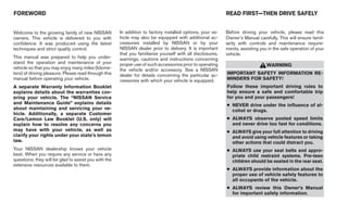 FOREWORD                                                                                                    READ FIRST—THEN DRIVE SAFELY


Welcome to the growing family of new NISSAN           In addition to factory installed options, your ve-    Before driving your vehicle, please read this
owners. This vehicle is delivered to you with         hicle may also be equipped with additional ac-        Owner’s Manual carefully. This will ensure famil-
confidence. It was produced using the latest          cessories installed by NISSAN or by your              iarity with controls and maintenance require-
techniques and strict quality control.                NISSAN dealer prior to delivery. It is important      ments, assisting you in the safe operation of your
                                                      that you familiarize yourself with all disclosures,   vehicle.
This manual was prepared to help you under-           warnings, cautions and instructions concerning
stand the operation and maintenance of your           proper use of such accessories prior to operating                         WARNING
vehicle so that you may enjoy many miles (kilome-     the vehicle and/or accessory. See a NISSAN
ters) of driving pleasure. Please read through this   dealer for details concerning the particular ac-      IMPORTANT SAFETY INFORMATION RE-
manual before operating your vehicle.                 cessories with which your vehicle is equipped.        MINDERS FOR SAFETY!
A separate Warranty Information Booklet                                                                     Follow these important driving rules to
explains details about the warranties cov-                                                                  help ensure a safe and comfortable trip
ering your vehicle. The “NISSAN Service                                                                     for you and your passengers!
and Maintenance Guide” explains details                                                                     ● NEVER drive under the influence of al-
about maintaining and servicing your ve-                                                                      cohol or drugs.
hicle. Additionally, a separate Customer
Care/Lemon Law Booklet (U.S. only) will                                                                     ● ALWAYS observe posted speed limits
explain how to resolve any concerns you                                                                       and never drive too fast for conditions.
may have with your vehicle, as well as                                                                      ● ALWAYS give your full attention to driving
clarify your rights under your state’s lemon                                                                  and avoid using vehicle features or taking
law.                                                                                                          other actions that could distract you.
Your NISSAN dealership knows your vehicle                                                                   ● ALWAYS use your seat belts and appro-
best. When you require any service or have any                                                                priate child restraint systems. Pre-teen
questions, they will be glad to assist you with the                                                           children should be seated in the rear seat.
extensive resources available to them.
                                                                                                            ● ALWAYS provide information about the
                                                                                                              proper use of vehicle safety features to
                                                                                                              all occupants of the vehicle.
                                                                                                            ● ALWAYS review this Owner’s Manual
                                                                                                              for important safety information.
 