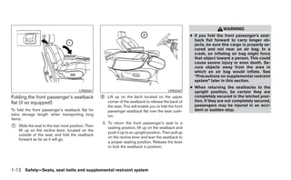 WARNING
                                                                                                            ● If you fold the front passenger’s seat-
                                                                                                              back flat forward to carry longer ob-
                                                                                                              jects, be sure this cargo is properly se-
                                                                                                              cured and not near an air bag. In a
                                                                                                              crash, an inflating air bag might force
                                                                                                              that object toward a person. This could
                                                                                                              cause severe injury or even death. Se-
                                                                                                              cure objects away from the area in
                                                                                                              which an air bag would inflate. See
                                                                                                              “Precautions on supplemental restraint
                                                                                                              system” later in this section.
                                                                                                            ● When returning the seatbacks to the
                                         LRS0341                                               LRS0342        upright position, be certain they are
Folding the front passenger’s seatback               ᭺
                                                     2   Lift up on the latch located on the upper            completely secured in the latched posi-
flat (if so equipped)                                    corner of the seatback to release the back of        tion. If they are not completely secured,
                                                         the seat. This will enable you to fold the front     passengers may be injured in an acci-
To fold the front passenger’s seatback flat for          passenger seatback flat over the seat cush-          dent or sudden stop.
extra storage length when transporting long              ion.
items:
                                                     3. To return the front passenger’s seat to a
᭺
1   Slide the seat to the rear most position. Then      seating position, lift up on the seatback and
    lift up on the recline lever, located on the
                                                        push it up to an upright position. Then pull up
    outside of the seat, and fold the seatback
                                                        on the recline lever and lean the seatback to
    forward as far as it will go.
                                                        a proper seating position. Release the lever
                                                        to lock the seatback in position.




1-12 Safety—Seats, seat belts and supplemental restraint system
 