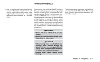 TOWING YOUR VEHICLE


6. After the engine cools down, check the cool-     When towing your vehicle, all State (Provincial in     For information about towing your vehicle behind
   ant level in the engine coolant reservoir tank   Canada) and local regulations for towing must be       a recreational vehicle (RV), refer to “Flat towing”
   with the engine running. Add coolant to the      followed. Incorrect towing equipment could dam-        in the “Technical and consumer information” sec-
   engine coolant reservoir tank if necessary.      age your vehicle. Towing instructions are avail-       tion of this manual.
   Have your vehicle repaired at a NISSAN           able from a NISSAN dealer. Local service opera-
   dealer.                                          tors are generally familiar with the applicable laws
                                                    and procedures for towing. To assure proper
                                                    towing and to prevent accidental damage to your
                                                    vehicle, NISSAN recommends having a service
                                                    operator tow your vehicle. It is advisable to have
                                                    the service operator carefully read the following
                                                    precautions:

                                                                         WARNING
                                                    ● Never ride in a vehicle that is being
                                                      towed.
                                                    ● Never get under your vehicle after it has
                                                      been lifted by a tow truck.

                                                                          CAUTION
                                                    ● When towing, make sure that the trans-
                                                      mission, axles, steering system and
                                                      powertrain are in working condition. If
                                                      any of these conditions apply, dollies or
                                                      a flatbed tow truck must be used.
                                                    ● Always attach safety chains before
                                                      towing.


                                                                                                                          In case of emergency 6-11
 
