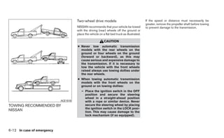Two-wheel drive models                                  If the speed or distance must necessarily be
                                                                                              greater, remove the propeller shaft before towing
                                      NISSAN recommends that your vehicle be towed            to prevent damage to the transmission.
                                      with the driving (rear) wheels off the ground or
                                      place the vehicle on a flat bed truck as illustrated.

                                                            CAUTION
                                      ● Never tow automatic transmission
                                        models with the rear wheels on the
                                        ground or four wheels on the ground
                                        (forward or backward), as this may
                                        cause serious and expensive damage to
                                        the transmission. If it is necessary to
                                        tow the vehicle with the front wheels
                                        raised always use towing dollies under
                                        the rear wheels.
                                      ● When towing automatic transmission
                                        models with the front wheels on the
                                        ground or on towing dollies:
                                         – Place the ignition switch in the OFF
                                           position and secure the steering
                                           wheel in a straight-ahead position
                            ACE1019        with a rope or similar device. Never
TOWING RECOMMENDED BY                      secure the steering wheel by placing
                                           the ignition switch in the LOCK posi-
NISSAN                                     tion. This may cause damage to the
                                           lock mechanism (if so equipped).



6-12 In case of emergency
 