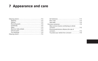 7 Appearance and care


Cleaning exterior . . . . . . . . . . . . . . . . . . . . . . . . . . . . . . . . . . 7-2          Air fresheners . . . . . . . . . . . . . . . . . . . . . . . . . . . . . . . . . . 7-4
   Washing . . . . . . . . . . . . . . . . . . . . . . . . . . . . . . . . . . . . . . 7-2         Floor mats . . . . . . . . . . . . . . . . . . . . . . . . . . . . . . . . . . . . . 7-4
   Waxing . . . . . . . . . . . . . . . . . . . . . . . . . . . . . . . . . . . . . . . . 7-2      Seat belts . . . . . . . . . . . . . . . . . . . . . . . . . . . . . . . . . . . . . 7-5
   Removing spots . . . . . . . . . . . . . . . . . . . . . . . . . . . . . . . . 7-3            Corrosion protection . . . . . . . . . . . . . . . . . . . . . . . . . . . . . . . 7-5
   Underbody . . . . . . . . . . . . . . . . . . . . . . . . . . . . . . . . . . . . 7-3           Most common factors contributing to vehicle
   Glass . . . . . . . . . . . . . . . . . . . . . . . . . . . . . . . . . . . . . . . . . 7-3     corrosion . . . . . . . . . . . . . . . . . . . . . . . . . . . . . . . . . . . . . . 7-5
   Aluminum alloy wheels . . . . . . . . . . . . . . . . . . . . . . . . . . 7-3                   Environmental factors influence the rate of
   Chrome parts . . . . . . . . . . . . . . . . . . . . . . . . . . . . . . . . . . 7-3            corrosion . . . . . . . . . . . . . . . . . . . . . . . . . . . . . . . . . . . . . . 7-5
   Tire dressings . . . . . . . . . . . . . . . . . . . . . . . . . . . . . . . . . . 7-3          To protect your vehicle from corrosion . . . . . . . . . . . . 7-6
Cleaning interior. . . . . . . . . . . . . . . . . . . . . . . . . . . . . . . . . . . 7-4
 