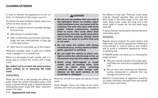 CLEANING EXTERIOR


In order to maintain the appearance of your ve-                                                         the effects of road salt. Therefore, these areas
                                                                        CAUTION
hicle, it is important to take proper care of it.                                                       must be cleaned regularly. Take care that the
                                                    ● Do not use car washes that use acid in            drain holes in the lower edge of the door are
To protect the paint surfaces, please wash your       the detergent. Some car washes, espe-             open. Spray water under the body and in the
vehicle as soon as you can:                           cially brushless ones, use some acid for          wheel wells to loosen the dirt and wash away
 ● after a rainfall to prevent possible damage        cleaning. The acid may react with some            road salt.
   from acid rain.                                    plastic vehicle components, causing
                                                      them to crack. This could affect their            A damp chamois can be used to dry the vehicle to
 ● after driving on coastal roads.                    appearance, and also could cause them             avoid water spots.
                                                      not to function properly. Always check            WAXING
 ● when contaminants such as soot, bird drop-
                                                      with your car wash to confirm that acid
   pings, tree sap, metal particles or bugs get       is not used.                                      Regular waxing protects the paint surface and
   on the paint surface.                                                                                helps retain new vehicle appearance. Polishing is
                                                    ● Do not wash the vehicle with strong               recommended to remove built-up wax residue
 ● when dust or mud builds up on the surface.         household soap, strong chemical deter-            and to avoid a weathered appearance before
Whenever possible, store or park your vehicle         gents, gasoline or solvents.                      re-applying wax.
inside a garage or in a covered area.               ● Do not wash the vehicle in direct sun-            A NISSAN dealer can assist you in choosing the
                                                      light or while the vehicle body is hot, as        proper product.
When it is necessary to park outside, park in a
                                                      the surface may become water-spotted.
shady area or protect the vehicle with a body                                                            ● Wax your vehicle only after a thorough wash-
cover.                                              ● Avoid using tight-napped or rough
                                                                                                           ing. Follow the instructions supplied with the
                                                      cloths, such as washing mitts. Care
Be careful not to scratch the paint surface                                                                wax.
                                                      must be taken when removing
when putting on or removing the body                  caked-on dirt or other foreign sub-                ● Do not use a wax containing any abrasives,
cover.                                                stances so the paint surface is not                  cutting compounds or cleaners that may
                                                      scratched or damaged.                                damage the vehicle finish.
WASHING
                                                    Rinse the vehicle thoroughly with plenty of clean   Machine compounding or aggressive polishing
Wash dirt off with a wet sponge and plenty of
                                                    water.                                              on a base coat/clear coat paint finish may dull the
water. Clean the vehicle thoroughly using a mild
                                                                                                        finish or leave swirl marks.
soap, a special vehicle soap or general purpose     Inside flanges, seams and folds on the doors,
dishwashing liquid mixed with clean, lukewarm       hatches and hood are particularly vulnerable to
(never hot) water.
7-2 Appearance and care
 