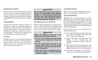 REMOVING SPOTS                                                             CAUTION                         CHROME PARTS
Remove tar and oil spots, industrial dust, insects,   When cleaning the inside of the windows,             Clean all chrome parts regularly with a non-
and tree sap as quickly as possible from the          do not use sharp-edged tools, abrasive               abrasive chrome polish to maintain the finish.
surface of the paint to avoid lasting damage or       cleaners or chlorine-based disinfectant
staining. Special cleaning products are available     cleaners. They could damage the electri-
                                                                                                           TIRE DRESSINGS
at a NISSAN dealer or any automotive accessory        cal conductors, radio antenna elements or            NISSAN does not recommend the use of tire
store.                                                rear window defroster elements.                      dressings. Tire manufacturers apply a coating to
                                                                                                           the tires to help reduce discoloration of the rub-
UNDERBODY                                             ALUMINUM ALLOY WHEELS                                ber. If a tire dressing is applied to the tires, it may
In areas where road salt is used in winter, it is     Wash the wheels regularly with a sponge damp-        react with the coating and form a compound. This
                                                                                                           compound may come off the tire while driving and
necessary to clean the underbody regularly in         ened in a mild soap solution, especially during
                                                                                                           stain the vehicle paint.
order to prevent dirt and salt from building up and   winter months in areas where road salt is used. If
causing the acceleration of corrosion on the un-      not removed, road salt can discolor the wheels.      If you choose to use a tire dressing, take the
derbody and suspension. Before the winter pe-                                                              following precautions:
riod and again in the spring, the underseal must                           CAUTION                          ● Use a water-based tire dressing. The coat-
be checked and, if necessary, retreated.              Follow the directions below to avoid                    ing on the tire dissolves more easily than
GLASS                                                 staining or discoloring the wheels:                     with an oil-based tire dressing.
                                                      ● Do not use a cleaner that uses strong               ● Apply a light coat of tire dressing to help
Use glass cleaner to remove smoke and dust film
                                                        acid or alkali contents to clean the                  prevent it from entering the tire
from the glass surfaces. It is normal for glass to                                                            tread/grooves (where it would be difficult to
                                                        wheels.
become coated with a film after the vehicle is                                                                remove).
parked in the hot sun. Glass cleaner and a soft       ● Do not apply wheel cleaners to the
cloth will easily remove this film.                     wheels when they are hot. The wheel                 ● Wipe off excess tire dressing using a dry
                                                        temperature should be the same as am-                 towel. Make sure the tire dressing is com-
                                                        bient temperature.                                    pletely removed from the tire tread/grooves.
                                                      ● Rinse the wheel to completely remove                ● Allow the tire dressing to dry as recom-
                                                        the cleaner within 15 minutes after the               mended by the tire dressing manufacturer.
                                                        cleaner is applied.

                                                                                                                             Appearance and care 7-3
 