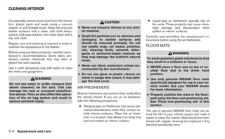 CLEANING INTERIOR


Occasionally remove loose dust from the interior                                                            ● Liquid-type air fresheners typically clip on
                                                                          CAUTION
trim, plastic parts and seats using a vacuum                                                                  the vents. These products can cause imme-
cleaner or soft bristled brush. Wipe the vinyl and   ● Never use benzine, thinner or any simi-                diate damage and discoloration when
leather surfaces with a clean, soft cloth damp-        lar material.                                          spilled on interior surfaces.
ened in mild soap solution, then wipe clean with a   ● Small dirt particles can be abrasive and            Carefully read and follow the manufacturer’s in-
dry, soft cloth.                                       damaging to leather surfaces and                    structions before using the air fresheners.
Regular care and cleaning is required in order to      should be removed promptly. Do not
maintain the appearance of the leather.                use saddle soap, car waxes, polishes,               FLOOR MATS
                                                       oils, cleaning fluids, solvents, deter-
Before using any fabric protector, read the manu-      gents or ammonia-based cleaners as                                      WARNING
facturer’s recommendations. Some fabric pro-           they may damage the leather’s natural
tectors contain chemicals that may stain or                                                                To avoid potential pedal interference that
                                                       finish.                                             may result in a collision or injury:
bleach the seat material.
                                                     ● Never use fabric protectors unless rec-             ● NEVER place a floor mat on top of an-
Use a cloth dampened only with water to clean          ommended by the manufacturer.
the meter and gauge lens.                                                                                    other floor mat in the driver front
                                                     ● Do not use glass or plastic cleaner on                position.
                    WARNING                            meter or gauge lens covers. It may dam-             ● Use only genuine NISSAN floor mats
                                                       age the lens cover.                                   specifically designed for use in your ve-
Do not use water or acidic cleaners (hot
                                                                                                             hicle model. See your NISSAN dealer
steam cleaners) on the seat. This can                AIR FRESHENERS                                          for more information.
damage the seat or occupant classifica-
tion sensor. This can also affect the opera-         Most air fresheners use a solvent that could affect   ● Properly position the mats in the floor-
tion of the air bag system and result in             the vehicle interior. If you use an air freshener,      well using the floor mat positioning aid.
serious personal injury.                             take the following precautions:                         See ؆Floor mat positioning aid؆ in this
                                                      ● Hanging-type air fresheners can cause per-           section.
                                                        manent discoloration when they contact ve-         The use of genuine NISSAN floor mats can ex-
                                                        hicle interior surfaces. Place the air fresh-      tend the life of your vehicle carpet and make it
                                                        ener in a location that allows it to hang free     easier to clean the interior. Mats should be main-
                                                        and not contact an interior surface.               tained with regular cleaning and replaced if they
                                                                                                           become excessively worn.

7-4 Appearance and care
 