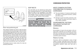 CORROSION PROTECTION


                                                      SEAT BELTS                                          MOST COMMON FACTORS
                                                      The seat belts can be cleaned by wiping them        CONTRIBUTING TO VEHICLE
                                                      with a sponge dampened in a mild soap solution.     CORROSION
                                                      Allow the belts to dry completely in the shade
                                                      before using them. See “Seat belt maintenance”       ● The accumulation of moisture-retaining dirt
                                                      in the “Safety – Seats, seat belts and supplemen-      and debris in body panel sections, cavities,
                                                      tal restraint system” section of this manual.          and other areas.
                                                                                                           ● Damage to paint and other protective coat-
                                                                          WARNING                            ings caused by gravel and stone chips or
                                                      Do not allow wet seat belts to roll up in the          minor traffic accidents.
                                                      retractor. NEVER use bleach, dye or
                                                      chemical solvents to clean the seat belts,
                                                                                                          ENVIRONMENTAL FACTORS
                                                      since these materials may severely                  INFLUENCE THE RATE OF
                                          LAI0009     weaken the seat belt webbing.                       CORROSION
Floor mat positioning aid                                                                                 Moisture
This vehicle includes two driver’s side front floor
mat brackets and one passenger’s side front floor                                                         Accumulation of sand, dirt and water on the ve-
mat bracket to help keep your floor mats in place.                                                        hicle body underside can accelerate corrosion.
Genuine NISSAN floor mats have been specially                                                             Wet floor coverings will not dry completely inside
designed for your vehicle model. The driver’s side                                                        the vehicle and should be removed for drying to
floor mat has two grommet holes incorporated in                                                           avoid floor panel corrosion.
it and the passenger’s side has one grommet
hole. Position each mat by placing the floor mat
                                                                                                          Relative humidity
bracket hook through the floor mat grommet                                                                Corrosion will be accelerated in areas of high
holes while centering the mat in the floorwell.                                                           relative humidity, especially those areas where
Periodically check to make certain the mats are                                                           the temperatures stay above freezing and where
properly positioned.                                                                                      atmospheric pollution exists and road salt is
                                                                                                          used.

                                                                                                                          Appearance and care 7-5
 