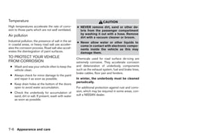 Temperature                                                                 CAUTION
High temperatures accelerate the rate of corro-         ● NEVER remove dirt, sand or other de-
sion to those parts which are not well ventilated.        bris from the passenger compartment
                                                          by washing it out with a hose. Remove
Air pollution                                             dirt with a vacuum cleaner or broom.
Industrial pollution, the presence of salt in the air   ● Never allow water or other liquids to
in coastal areas, or heavy road salt use acceler-         come in contact with electronic compo-
ates the corrosion process. Road salt also accel-         nents inside the vehicle as this may
erates the disintegration of paint surfaces.              damage them.
TO PROTECT YOUR VEHICLE                                 Chemicals used for road surface de-icing are
FROM CORROSION                                          extremely corrosive. They accelerate corrosion
 ● Wash and wax your vehicle often to keep the          and deterioration of underbody components
   vehicle clean.                                       such as the exhaust system, fuel and brake lines,
                                                        brake cables, floor pan and fenders.
 ● Always check for minor damage to the paint
   and repair it as soon as possible.                   In winter, the underbody must be cleaned
                                                        periodically.
 ● Keep drain holes at the bottom of the doors
   open to avoid water accumulation.                    For additional protection against rust and corro-
 ● Check the underbody for accumulation of              sion, which may be required in some areas, con-
   sand, dirt or salt. If present, wash with water      sult a NISSAN dealer.
   as soon as possible.




7-6 Appearance and care
 