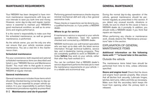 MAINTENANCE REQUIREMENTS                                                                                    GENERAL MAINTENANCE


Your NISSAN has been designed to have mini-           Performing general maintenance checks requires        During the normal day-to-day operation of the
mum maintenance requirements with long ser-           minimal mechanical skill and only a few general       vehicle, general maintenance should be per-
vice intervals to save you both time and money.       automotive tools.                                     formed regularly as prescribed in this section. If
However, some day-to-day and regular mainte-          These checks or inspections can be done by you,       you detect any unusual sounds, vibrations or
nance is essential to maintain your NISSAN’s          a qualified technician, or, if you prefer, a NISSAN   smells, be sure to check for the cause or have a
good mechanical condition, as well as its emis-       dealer.                                               NISSAN dealer do it promptly. In addition, you
sions and engine performance.                                                                               should notify a NISSAN dealer if you think that
                                                      Where to go for service                               repairs are required.
It is the owner’s responsibility to make sure that
the scheduled maintenance, as well as general         If maintenance service is required or your vehicle    When performing any checks or maintenance
maintenance, is performed.                            appears to malfunction, have the systems              work, closely observe the “Maintenance precau-
                                                      checked and corrected by a NISSAN dealer.
                                                                                                            tions” later in this section.
As the vehicle owner, you are the only one who
                                                      NISSAN technicians are well-trained specialists
can ensure that your vehicle receives proper                                                                EXPLANATION OF GENERAL
                                                      who are kept up-to-date with the latest service
maintenance. You are a vital link in the mainte-      information through technical bulletins, service      MAINTENANCE ITEMS
nance chain.                                          tips, and in-dealership training programs. They
                                                      are completely qualified to work on NISSAN ve-        Additional information on the following
Scheduled maintenance                                                                                       items with “ * ” is found later in this section.
                                                      hicles before they work on your vehicle, rather
For your convenience, both required and optional      than after they have worked on it.
scheduled maintenance items are described and
                                                                                                            Outside the vehicle
listed in your “NISSAN Service and Maintenance        You can be confident that a NISSAN dealer’s
                                                                                                            The maintenance items listed here should be
Guide”. You must refer to that guide to ensure        service department performs the best job to meet
                                                                                                            performed from time to time, unless otherwise
                                                      the maintenance requirements on your vehicle —
that necessary maintenance is performed on your                                                             specified.
                                                      in a reliable and economical way.
NISSAN at regular intervals.
                                                                                                            Doors and engine hood Check that the doors
General maintenance                                                                                         and engine hood operate properly. Also ensure
General maintenance includes those items which                                                              that all latches lock securely. Lubricate hinges,
should be checked during normal day-to-day op-                                                              latches, latch pins, rollers and links as necessary.
eration. They are essential for proper vehicle op-                                                          Make sure that the secondary latch keeps the
eration. It is your responsibility to perform these                                                         hood from opening when the primary latch is
maintenance procedures regularly as prescribed.                                                             released.
8-2 Maintenance and do-it-yourself
 