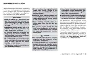 MAINTENANCE PRECAUTIONS


When performing any inspection or maintenance        ● If you must run the engine in an en-         ● Never leave the engine or automatic
work on your vehicle, always take care to prevent      closed space such as a garage, be sure         transmission related component har-
serious accidental injury to yourself or damage to     there is proper ventilation for exhaust        nesses disconnected while the ignition
the vehicle. The following are general precau-         gases to escape.                               switch is in the ON position.
tions which should be closely observed.
                                                     ● Never get under the vehicle while it is      ● Never connect or disconnect the battery
                    WARNING                            supported only by a jack. If it is neces-      or any transistorized component while
                                                       sary to work under the vehicle, support        the ignition switch is in the ON position.
● Park the vehicle on a level surface, ap-             it with safety stands.
  ply the parking brake securely and                                                                This “Maintenance and do-it-yourself” section
  block the wheels to prevent the vehicle            ● Keep smoking materials, flame and            gives instructions regarding only those items
  from moving. Move the shift selector to              sparks away from the fuel tank and           which are relatively easy for an owner to perform.
  P (Park)                                             battery.
                                                                                                    A genuine NISSAN service manual is also avail-
● Be sure the ignition key is in the OFF or          ● On gasoline engine models, the fuel          able. See “Owner’s Manual/Service Manual or-
  LOCK position when performing any                    filter or fuel lines should be serviced by   der information” in the “Technical and consumer
  parts replacement or repairs.                        a NISSAN dealer because the fuel lines       information” section of this manual.
                                                       are under high pressure even when the
● If you must work with the engine run-                engine is off.                               You should be aware that incomplete or improper
  ning, keep your hands, clothing, hair                                                             servicing may result in operating difficulties or
  and tools away from moving fans, belts                                                            excessive emissions, and could affect warranty
                                                                       CAUTION
  and any other moving parts.                                                                       coverage. If in doubt about any servicing,
                                                     ● Do not work under the hood while the         have it done by a NISSAN dealer.
● It is advisable to secure or remove any              engine is hot. Turn the engine off and
  loose clothing and remove any jewelry,               wait until it cools down.
  such as rings, watches, etc. before
  working on your vehicle.                           ● Avoid contact with used engine oil and
                                                       coolant. Improperly disposed engine
● Always wear eye protection whenever                  oil, engine coolant and/or other vehicle
  you work on your vehicle.                            fluids can damage the environment. Al-
                                                       ways conform to local regulations for
                                                       disposal of vehicle fluid.


                                                                                                       Maintenance and do-it-yourself 8-5
 