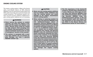 ENGINE COOLING SYSTEM


The engine cooling system is filled at the factory                                                  ● The life expectancy of the factory-fill
                                                                        CAUTION
with a pre-diluted mixture of 50% Genuine                                                             coolant is 105,000 miles (168,000 km) or
NISSAN Long Life Antifreeze/Coolant (blue) and        ● Never use any cooling system additives
                                                                                                      7 years. Mixing any other type of cool-
50% water to provide year-round anti-freeze and         such as radiator sealer. Additives may
                                                                                                      ant other than Genuine NISSAN Long
coolant protection. The antifreeze solution con-        clog the cooling system and cause
                                                                                                      Life Antifreeze/Coolant (blue), includ-
tains rust and corrosion inhibitors. Additional en-     damage to the engine, transmission
                                                                                                      ing Genuine NISSAN Long Life
gine cooling system additives are not necessary.        and/or cooling system.
                                                                                                      Antifreeze/Coolant (green), or the use
                                                      ● When adding or replacing coolant, be          of non-distilled water will reduce the
                     WARNING                            sure to use only Genuine NISSAN Long          life expectancy of the factory-fill cool-
● Never remove the radiator or coolant                  Life Antifreeze/Coolant (blue) or             ant. Refer to the Nissan Service and
  reservoir cap when the engine is hot.                 equivalent. Genuine NISSAN Long Life          Maintenance Guide for more details.
  Wait until the engine and radiator cool               Antifreeze/Coolant (blue) is pre-diluted
  down. Serious burns could be caused                   to provide antifreeze protection to -34°
  by high pressure fluid escaping from                  F (-37° C). If additional freeze protec-
  the radiator. See precautions in “If your             tion is needed due to weather where
  vehicle overheats” found in the “In case              you operate your vehicle, add Genuine
  of emergency” section of this manual.                 NISSAN Long Life Antifreeze/Coolant
                                                        (blue) concentrate following the direc-
● The radiator is equipped with a pres-                 tions on the container. If an equivalent
  sure type radiator cap. To prevent en-                coolant other than Genuine NISSAN
  gine damage, use only a genuine                       Long Life Antifreeze/Coolant (blue) is
  NISSAN radiator cap.                                  used, follow the coolant manufacturer’s
                                                        instructions to maintain minimum anti-
                                                        freeze protection to -34° F (-37° C). The
                                                        use of other types of coolant solutions
                                                        other than Genuine NISSAN Long Life
                                                        Antifreeze/Coolant (blue) or equivalent
                                                        may damage the engine cooling
                                                        system.


                                                                                                      Maintenance and do-it-yourself 8-7
 