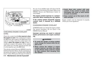 the use of non-distilled water will reduce the life    ● Avoid direct skin contact with used
                                                          expectancy of the factory-fill coolant. Refer to the     coolant. If skin contact is made, wash
                                                          NISSAN Service and Maintenance Guide for                 thoroughly with soap or hand cleaner
                                                          more details.                                            as soon as possible.
                                                          The engine coolant reservoir is a pressur-             ● Keep coolant out of the reach of chil-
                                                          ized tank. When installing the cap, tighten.             dren and pets.
                                                          If the cooling system frequently requires              Engine coolant must be disposed of properly.
                                                          coolant, have it checked by a NISSAN                   Check your local regulations.
                                                          dealer.
                                                          CHANGING ENGINE COOLANT
                                                          A NISSAN dealer can change the engine coolant.
                                              LDI0369     The service procedure can be found in the
                                                          NISSAN Service Manual.
CHECKING ENGINE COOLANT
LEVEL                                                     Improper servicing can result in reduced
                                                          heater performance and engine overheat-
Check the coolant level in the reservoir when             ing.
the engine is cold. If the coolant level is below
the MIN level, add coolant to the MAX level. If the                            WARNING
reservoir is empty, check the coolant level in the
                                                          ● To avoid the danger of being scalded,
radiator when the engine is cold. If there is               never change the coolant when the en-
insufficient coolant in the radiator, fill the radiator     gine is hot.
with coolant up to the filler opening and also add
it to the reservoir up to the MAX level.                  ● Never remove the radiator or engine
                                                            coolant reservoir cap when the engine
This vehicle contains Genuine NISSAN Long Life              is hot. Serious burns could be caused
Antifreeze/Coolant (blue). The life expectancy of           by high pressure fluid escaping from
the factory-fill coolant is 105,000 miles (168,000          the radiator.
km) or 7 years. Mixing any other type of coolant or
8-8 Maintenance and do-it-yourself
 