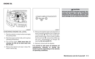 ENGINE OIL


                                                                                                                               CAUTION
                                                                                                              Oil level should be checked regularly. Op-
                                                                                                              erating the engine with an insufficient
                                                                                                              amount of oil can damage the engine, and
                                                                                                              such damage is not covered by warranty.




                                           LDI0370                                                LDI0371
CHECKING ENGINE OIL LEVEL                               5. Remove the dipstick again and check the oil
                                                           level. It should be between the H (High) and
1. Park the vehicle on a level surface and apply           L (Low) marks ᭺. This is the normal oper-
                                                                             B
   the parking brake.
                                                           ating oil level range. If the oil level is below
2. Start the engine and let it idle until it reaches       the L (Low) mark ᭺, remove the oil filler cap
                                                                               A
   operating temperature.                                  and pour recommended oil through the
3. Turn off the engine. Wait more than 10                  opening. Do not overfill ᭺.   C

   minutes for the oil to drain back into               6. Recheck oil level with the dipstick.
   the oil pan.
                                                       It is normal to add some oil between oil
4. Remove the dipstick and wipe it clean. Re-          maintenance intervals or during the
   insert it all the way.                              break-in period, depending on the severity
                                                       of operating conditions.



                                                                                                                Maintenance and do-it-yourself 8-9
 